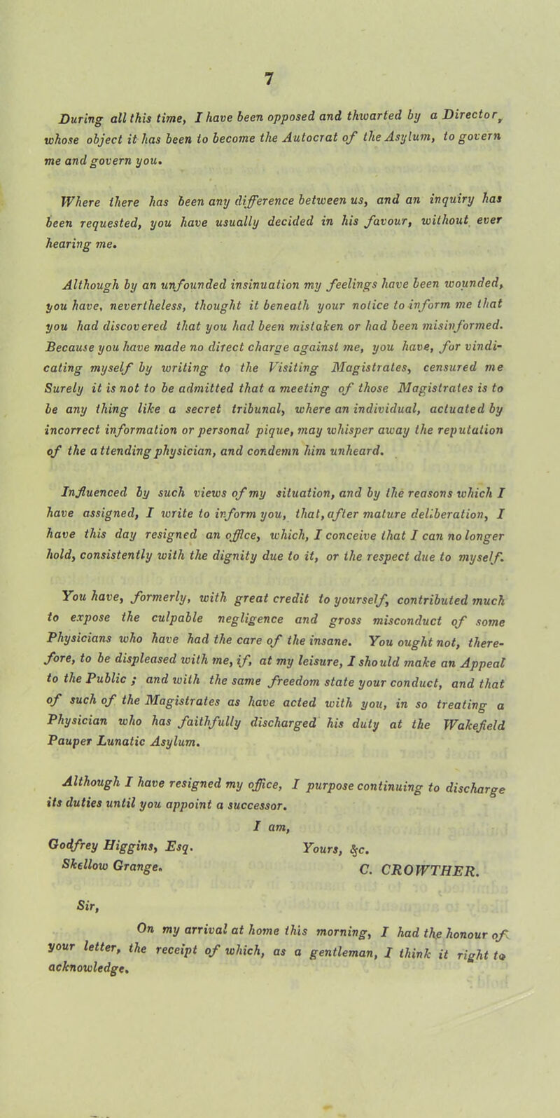 During all this time, I have been opposed and thwarted by a Directorf whose object it has been to become the Autocrat of the Asylum, to govern me and govern you. Where there has been any difference between us, and an inquiry has been requested, you have usually decided in his favour, without ever hearing me. Although by an unfounded insinuation my feelings have been wounded, you have, nevertheless, thought it beneath your notice to inform me that you had discovered that you had been mistaken or had been misinformed. Because you have made no direct charge against me, you have, for vindi- cating myself by writing to the Visiting Magistrates, censured me Surely it is not to be admitted that a meeting of those Magistrates is to be any thing like a secret tribunal, where an individual, actuated by ■incorrect information or personal pique, may whisper away the reputation of the attending physician, and condemn him unheard. Influenced by such views of my situation, and by the reasons which I have assigned, I ivrite to inform you, that,after mature deliberation, I have this day resigned an office, which, I conceive that I can no longer hold, consistently with the dignity due to it, or ihe respect due to myself. You have, formerly, with great credit to yourself, contributed much to expose the culpable negligence and gross misconduct of some Physicians who have had the care of the insane. You ought not, there- fore, to be displeased ivith me, if, at my leisure, I should make an Appeal to the Public ; and with the same freedom state your conduct, and that of such of the Magistrates as have acted with you, in so treating a Physician who has faithfully discharged his duty at the Wakefield Pauper Lunatic Asylum. Although I have resigned my office, I purpose continuing to discharge its duties until you appoint a successor. I am, Godfrey Higgins, Esq. Yours, Skellow Grange. C. CROWTHER. Sir, On my arrival at home this morning, I had the honour of your letter, the receipt of which, as a gentleman, I think it right to acknowledge.