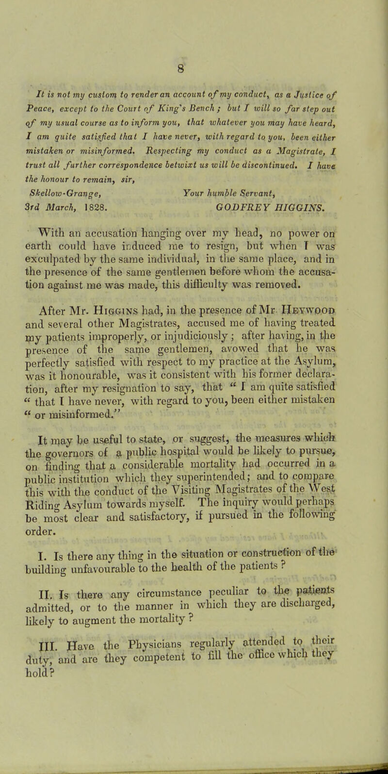 It is not my custom to render an account of my conduct, as a Justice of Peace, except to the Court of King's Bench ; but I will so far step out of my usual course as to inform you, that whatever you may have heard, I am quite satisfied that I have never, with regard to you, been either mistaken or misinformed. Respecting my conduct as a Magistrate, I trust all further correspondence betwixt us will be discontinued. I have the honour to remain, sir, Skellow-Grange, Your humble Servant, 3rd March, 1828. GODFREY HIGGINS. With an accusation hanging over my head, no power on earth could have induced me to resign, but when T was exculpated by the same individual, in the same place, and in the presence of the same gentlemen before whom the accusa- tion against me was made, this difficulty was removed. After Mr. Higgins had, in the presence of Mr Heywood and several other Magistrates, accused me of having treated my patients improperly, or injudiciously ; after having, in the presence of the same gentlemen, avowed that he was perfectly satisfied with respect to my practice at the Asylum, was it honourable, w’as it consistent with his former declara- tion, after my resignation to say, that “ I am quite satisfied “ that l have never, with regard to you, been either mistaken u or misinformed.” It may be useful to state, or suggest, the measures which the governors of a public hospital would be likely to pursue, on finding that a considerable mortality had occurred in a public institution which they superintended; and to compare this with the conduct of the Visiting Magistrates of the West Riding Asylum towards myself. The inquiry would perhaps be most clear and satisfactory, if pursued in the following order. I. Is there anything in the situation or construction of the building unfavourable to the health of the patients ? II. Is there any circumstance peculiar to the patients admitted, or to the manner in which they are discharged, likely to augment the mortality ? Ill Have the Physicians regularly attended tp their duty, and are they competent to fill the office which they hold?