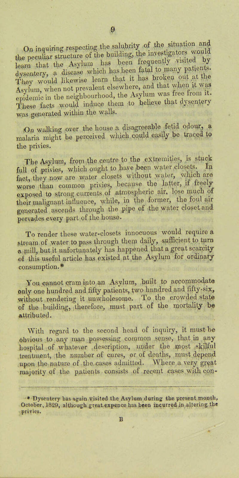 On inquiring respecting the salubrity of the situation ani the pecuhar structure of the bnUding, the investigators would Wn that the Asylum has been frequently visited by dysentery, a disease which has been fatal to many patients. They would likewise learn that it has broken out .at fhe Asylum, when not prevalent elsewhere, and that when it wfis epidemic in the neighbourhood, the Asylum was free from it. These facts would induce them to believe that dysentery was generated within the walls. On walking over the house a disagreeable fetid odour, a malaria might be perceived which .could easily be traced to the privies. The Asylum, front file centre to the extremities, is stuck full of privies, which ought to have been water closets. In fact, they now are water closets without water, which are worse than common privies, because the latter, if freely exposed to strong currents of atmospheric air, lose much of their malignant influence, while, in the former, the foul air generated ascends through the pipe of the water closet and pervades every part of the house. To render these water-closets innocuous would require a stream of water to pa^s through them daily, sufficient to turn a mill, but it unfortunately has happened that a great scarcity of this useful article has existed at the Asylum for ordinary consumption.* You cannot cram ip to an Asylum, built to accommodate only one hundred and fifty patients, two lmndred and fifty-six, without rendering it unwholesome. To the crowded state of the building, therefore, must part of the mortality be attributed. With regard to the second head of inquiry, it must be obvious to any man possessing common sepse, that in any hospital of whatever ,description, npder the most skilful treatment, the number of cures, or of deaths, must depend upon the nature of the cases admitted. Where a very gr$at majority of the patients consists of recent cases with con- * Dysentery lias again visited the Asylum during the present month, October, 1829, although great.expence has been incurred in altering the privies. B