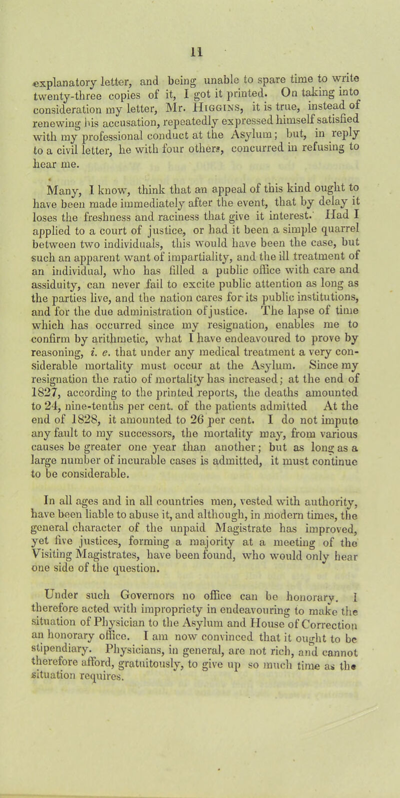 explanatory letter, and being unable to spare time to write twenty-three copies of it, I got it printed. On taking into consideration my letter, Mr. Higgins, it is true, instead of renewing his accusation, repeatedly expressed himself satisfied with my professional conduct at the Asylum; but, in leply to a civil letter, he with four other?, concurred in refusing to hear me. « Many, l know, think that an appeal of this kind ought to have been made immediately after the event, that by delay it loses the freshness and raciness that give it interest. Had I applied to a court of justice, or had it been a simple quarrel between two individuals, this would have been the case, but such an apparent want of impartiality, and the ill treatment of an individual, who has filled a public office with care and assiduity, can never fail to excite public attention as long as the parties live, and the nation cares for-its public institutions, and for the due administration of justice. The lapse of time which has occurred since my resignation, enables me to confirm by arithmetic, what l have endeavoured to prove by reasoning, i. e. that under any medical treatment a very con- siderable mortality must occur at the Asylum. Since my resignation the ratio of mortality has increased; at the end of 1827, according to the printed reports, the deaths amounted to 24, nine-tenths per cent, of the patients admitted At the end of 1828, it amounted to 26 per cent. I do not impute any fault to my successors, the mortality may, from various causes be greater one year than another; but as long as a large number of incurable cases is admitted, it must continue to be considerable. In all ages and in all countries men, vested with authority, have been liable to abuse it, and although, in modern times, the general character of the unpaid Magistrate has improved, yet five justices, forming a majority at a meeting of the Visiting Magistrates, have been found, who would only hear one side of the question. Under such Governors no office can bo honorary. I therefore acted with impropriety in endeavouring to make the situation of Physician to the Asylum and House of Correction an honorary office. I am now convinced that it oiudit to be stipendiary. Physicians, in general, are not rich, and cannot therefore afford, gratuitously, to give up so much time as the situation requires.