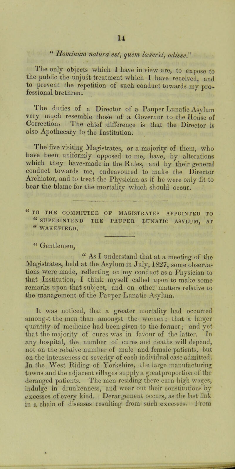 “ Hominum natura esl, quern loeser'it, odisse.” The only objects which I have in view are, to expose to the public the unjust treatment which I have received, and to prevent the repetition of such conduct towards my pro- fessional brethren. The duties of a Director of a Pauper Lunatic Asylum very much resemble those of a Governor to the House of Correction. The chief difference is that Ihe Director is also Apothecary to the Institution. The five visiting Magistrates, or a majority of them, who have been uniformly opposed to me, have, by alterations which they have-made in the Rules, and by their general conduct towards me, endeavoured to make the Director Archiator, and to treat the Physician as if he were only fit to bear the blame for the mortality which should occur. TO THE COMMITTEE OP MAGISTRATES APPOINTED TO “ SUPERINTEND THE PAUPER LUNATIC ASYLUM, AT “ WAKEFIELD. “ Gentlemen, “ As I understand that at a meeting of the Magistrates, held at the Asylum in July, 1S27, some observa- tions were made, reflecting on my conduct as a Physician to that Institution, I think myself called upon to make some remarks upon that subject, and on other matters relative to the management of the Pauper Lunatic Asylum. It was noticed, that a greater mortality had occurred among-t the men than amongst the women; that a larger quantity of medicine had been given to the former; and yet that the majority of cures was in favour of the latter. In any hospital, the number of cures and deaths will depend, not on the relative number of male and female patients, but on the intenseness or severity of each individual case admitted. In the West Riding of Yorkshire, the large manufacturing towns and the adjacent villages supply a greatproportion of the deranged patients. The men residing there earn high wages, indulge in drunkenness, and wear out their constitutions by excesses of every kind. Derangement occurs, as the last link in a chain of diseases resulting from such excesses. From