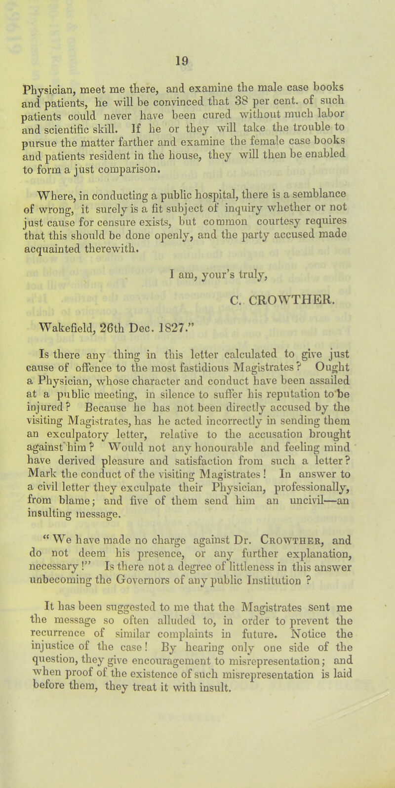 Physician, meet me there, and examine the male case books and patients, he will be convinced that 38 per cent, of such patients could never have been cured without much labor and scientific skill. If he or they will take the trouble to pursue the matter farther and examine the female case books and patients resident in the house, they will then be enabled to form a just comparison. Where, in conducting a public hospital, there is a semblance of wrong, it surely is a fit subject of inquiry whether or not just cause for censure exists, but common courtesy requires that this should be done openly, and the party accused made acquainted therewith. I am, your’s truly, C. GROWTHER. Wakefield, 26th Dec. 1827.” Is there any thing in this letter calculated to give just cause of offence to the most fastidious Magistrates? Ought a Physician, whose character and conduct have been assailed at a public meeting, in silence to suffer his reputation to'be injured? Because he has not been directly accused by the visiting Magistrates, has he acted incorrectly in sending them an exculpatory letter, relative to the accusation brought against him ? Would not any honourable and feeling mind have derived pleasure and satisfaction from such a letter? Mark the conduct of the visiting Magistrates ! In answer to a civil letter they exculpate their Physician, professionally, from blame; and five of them send him an uncivil—an insulting message. “ We have made no charge against Dr. Crowther, and do not deem his presence, or any further explanation, necessary !” Is there not a degree of littleness in this answer unbecoming the Governors of any public Institution ? It has been suggested to me that the Magistrates sent me the message so often alluded to, in order to prevent the recurrence of similar complaints in future. Notice the injustice of the case! By hearing only one side of the question, they give encouragement to misrepresentation; and when proof of the existence of such misrepresentation is laid before them, they treat it with insult.