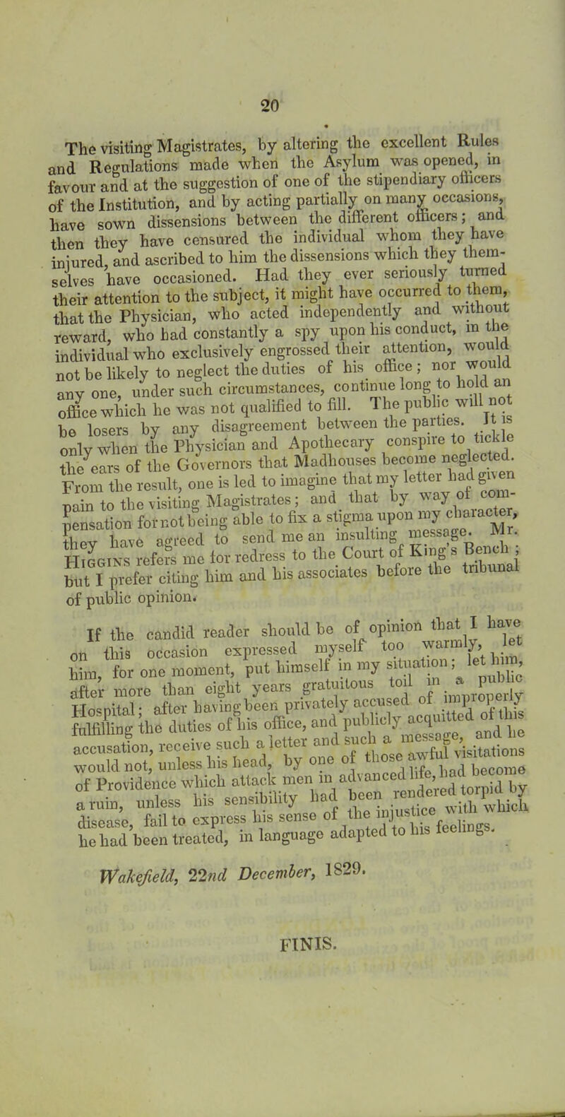 The visiting Magistrates, by altering the excellent Rules and Regulations made when the Asylum was opened, in favour and at the suggestion of one of the stipendiary olhcers of the Institution, and by acting partially on many occasions, have sown dissensions between the different officers; and then they have censured the individual whom they have iniured, and ascribed to him the dissensions which they them- selves have occasioned. Had they ever seriously turned their attention to the subject, it might have occurred to them, that the Physician, who acted independently and without reward, who had constantly a spy upon his conduct, in tlie individual who exclusively engrossed their attention, would not be likely to neglect the duties of his office ; nor ^uld any one, under such circumstances, continue long to hold an office which ho was cot qualified to fill. The public will no be losers by any disagreement between the parties. Jt • only whl the Plfysician and Apothecary conspire to fickle tlf/ears of the Governors that Madhouses become neglected. From the result, one is led to imagine that my letter had giv en nain to the visiting Magistrates; and that by way of com- pensation fornotboing able to fix a stigma upon my character, 'they have agreed to send me an insulting message. ft r. Higgins refers me tor redress to the Court of Kings Bench hut I prefer citing him and his associates before tlie tnbunal of public opinion. If the candid reader should be of opinion that I have on this occasion expressed myself too warmly let him, for one moment, put himself in my situation I let hii n, after more than eight years gratuitous toil m a^ pubhc Tdn«nital- after having been privately accused oi imprope y f ,X ffioduties ofliis office, and W -Sts: disease, fail to express Ins sense oftheimusUc he had been treated, in language adapted to 1 g Wakefield,, 22nd December, 1S29. FINIS.
