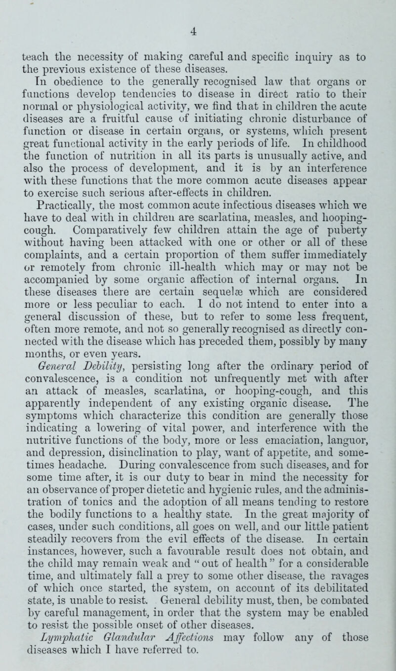 teach the necessity of making careful and specific inquiry as to the previous existence of these diseases. In obedience to the generally recognised law that organs or functions develop tendencies to disease in direct ratio to their normal or physiological activity, we find that in children the acute diseases are a fruitful cause of initiating chronic disturbance of function or disease in certain organs, or systems, which present great functional activity in the early periods of life. In childhood the function of nutrition in all its parts is unusually active, and also the process of development, and it is by an interference with these functions that the more common acute diseases appear to exercise such serious after-effects in children. Practically, the most common acute infectious diseases which we have to deal with in children are scarlatina, measles, and hooping- cough. Comparatively few children attain the age of puberty without having been attacked with one or other or all of these complaints, and a certain proportion of them suffer immediately or remotely from chronic ill-health which may or may not be accompanied by some organic affection of internal organs. In these diseases there are certain sequelae which are considered more or less peculiar to each. 1 do not intend to enter into a general discussion of these, but to refer to some less frequent, often more remote, and not so generally recognised as directly con- nected with the disease which has preceded them, possibly by many months, or even years. General Debility, persisting long after the ordinary period of convalescence, is a condition not unfrequently met with after an attack of measles, scarlatina, or hooping-cough, and this apparently independent of any existing organic disease. The symptoms which characterize this condition are generally those indicating a lowering of vital power, and interference with the nutritive functions of the body, more or less emaciation, languor, and depression, disinclination to play, want of appetite, and some- times headache. During convalescence from such diseases, and for some time after, it is our duty to bear in mind the necessity for an observance of proper dietetic and hygienic rules, and the adminis- tration of tonics and the adoption of all means tending to restore the bodily functions to a healthy state. In the great majority of cases, under such conditions, all goes on well, and our little patient steadily recovers from the evil effects of the disease. In certain instances, however, such a favourable result does not obtain, and the child may remain weak and “ out of health ” for a considerable time, and ultimately fall a prey to some other disease, the ravages of which once started, the system, on account of its debilitated state, is unable to resist. General debility must, then, be combated by careful management, in order that the system may be enabled to resist the possible onset of other diseases. Lymphatic Glandular Affections may follow any of those diseases which I have referred to.