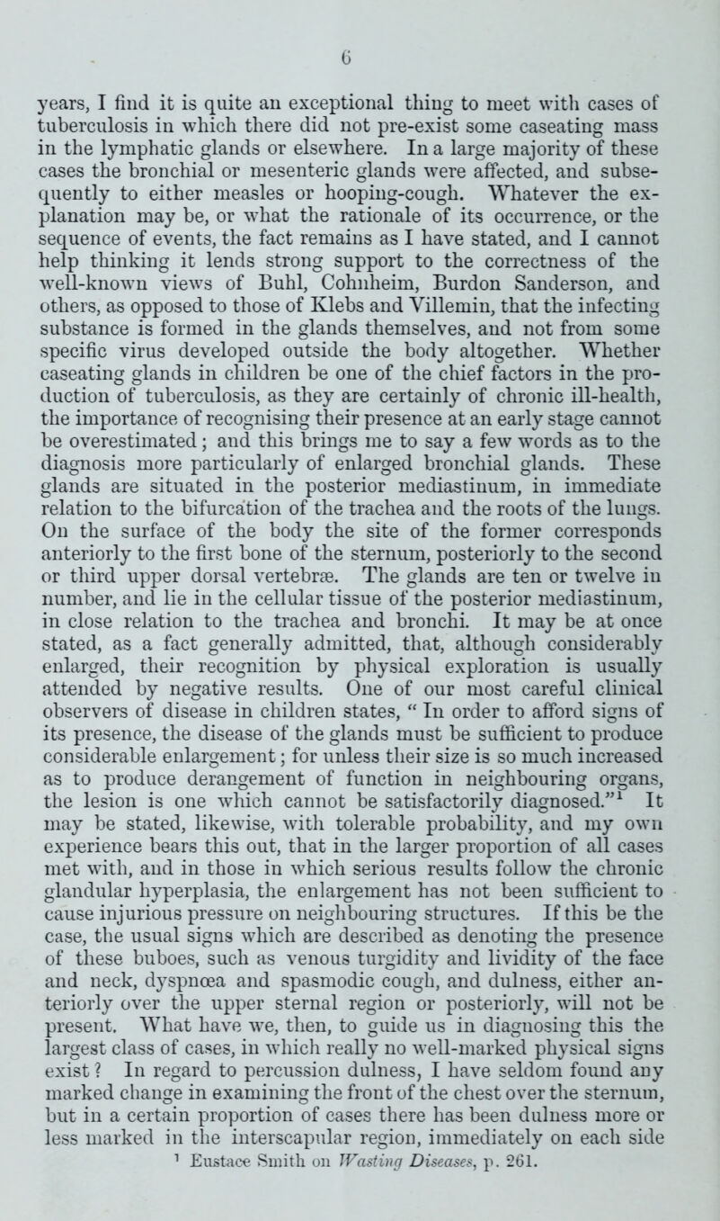 years, I find it is quite an exceptional thing to meet with cases of tuberculosis in which there did not pre-exist some caseating mass in the lymphatic glands or elsewhere. In a large majority of these cases the bronchial or mesenteric glands were affected, and subse- quently to either measles or hooping-cough. Whatever the ex- planation may be, or what the rationale of its occurrence, or the sequence of events, the fact remains as I have stated, and I cannot help thinking it lends strong support to the correctness of the well-known views of Buhl, Cohnheim, Burdon Sanderson, and others, as opposed to those of Klebs and Villemin, that the infecting substance is formed in the glands themselves, and not from some specific virus developed outside the body altogether. Whether caseating glands in children be one of the chief factors in the pro- duction of tuberculosis, as they are certainly of chronic ill-health, the importance of recognising their presence at an early stage cannot be overestimated; and this brings me to say a few words as to the diagnosis more particularly of enlarged bronchial glands. These glands are situated in the posterior mediastinum, in immediate relation to the bifurcation of the trachea and the roots of the lungs. On the surface of the body the site of the former corresponds anteriorly to the first bone of the sternum, posteriorly to the second or third upper dorsal vertebrae. The glands are ten or twelve in number, and lie in the cellular tissue of the posterior mediastinum, in close relation to the trachea and bronchi. It may be at once stated, as a fact generally admitted, that, although considerably enlarged, their recognition by physical exploration is usually attended by negative results. One of our most careful clinical observers of disease in children states, “ In order to afford signs of its presence, the disease of the glands must be sufficient to produce considerable enlargement; for unless their size is so much increased as to produce derangement of function in neighbouring organs, the lesion is one which cannot be satisfactorily diagnosed.”1 It may be stated, likewise, with tolerable probability, and my own experience bears this out, that in the larger proportion of all cases met with, and in those in which serious results follow the chronic glandular hyperplasia, the enlargement has not been sufficient to cause injurious pressure on neighbouring structures. If this be the case, the usual signs which are described as denoting the presence of these buboes, such as venous turgidity and lividity of the face and neck, dyspnoea and spasmodic cough, and dulness, either an- teriorly over the upper sternal region or posteriorly, will not be present. What have we, then, to guide us in diaguosing this the largest class of cases, in which really no well-marked physical signs exist ? In regard to percussion dulness, I have seldom found any marked change in examining the front of the chest over the sternum, but in a certain proportion of cases there has been dulness more or less marked in the interscapular region, immediately on each side 1 Eustace Smith on Wasting Diseases, p. 261.