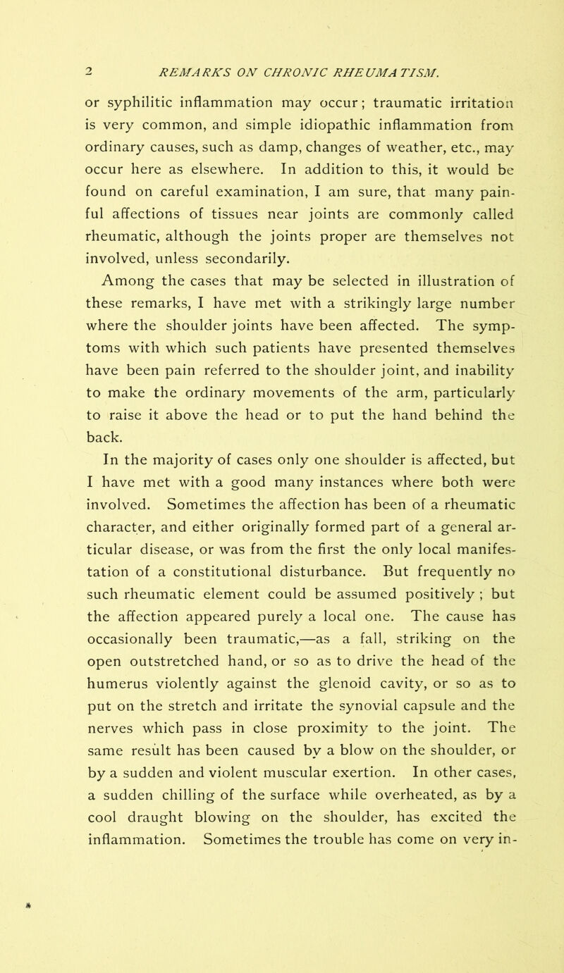 or syphilitic inflammation may occur; traumatic irritation is very common, and simple idiopathic inflammation from ordinary causes, such as damp, changes of weather, etc., may occur here as elsewhere. In addition to this, it would be found on careful examination, I am sure, that many pain- ful affections of tissues near joints are commonly called rheumatic, although the joints proper are themselves not involved, unless secondarily. Among the cases that may be selected in illustration of these remarks, I have met with a strikingly large number where the shoulder joints have been affected. The symp- toms with which such patients have presented themselves have been pain referred to the shoulder joint, and inability to make the ordinary movements of the arm, particularly to raise it above the head or to put the hand behind the back. In the majority of cases only one shoulder is affected, but I have met with a good many instances where both were involved. Sometimes the affection has been of a rheumatic character, and either originally formed part of a general ar- ticular disease, or was from the first the only local manifes- tation of a constitutional disturbance. But frequently no such rheumatic element could be assumed positively ; but the affection appeared purely a local one. The cause has occasionally been traumatic,—as a fall, striking on the open outstretched hand, or so as to drive the head of the humerus violently against the glenoid cavity, or so as to put on the stretch and irritate the synovial capsule and the nerves which pass in close proximity to the joint. The same result has been caused by a blow on the shoulder, or by a sudden and violent muscular exertion. In other cases, a sudden chilling of the surface while overheated, as by a cool draught blowing on the shoulder, has excited the inflammation. Sometimes the trouble has come on very in-