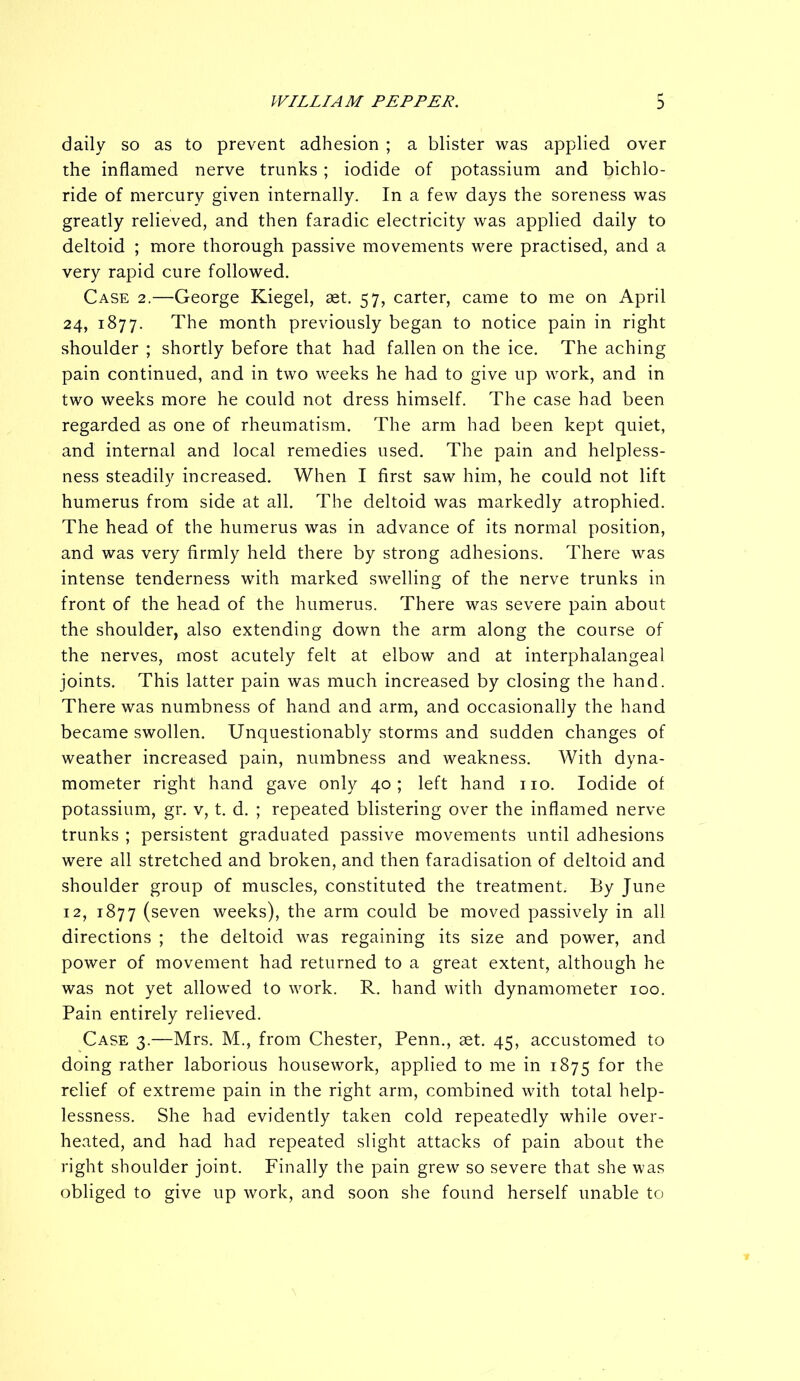 3 daily so as to prevent adhesion ; a blister was applied over the inflamed nerve trunks; iodide of potassium and bichlo- ride of mercury given internally. In a few days the soreness was greatly relieved, and then faradic electricity was applied daily to deltoid ; more thorough passive movements were practised, and a very rapid cure followed. Case 2.—George Kiegel, set. 57, carter, came to me on April 24, 1877. The month previously began to notice pain in right shoulder ; shortly before that had fallen on the ice. The aching pain continued, and in two weeks he had to give up work, and in two weeks more he could not dress himself. The case had been regarded as one of rheumatism. The arm had been kept quiet, and internal and local remedies used. The pain and helpless- ness steadily increased. When I first saw him, he could not lift humerus from side at all. The deltoid was markedly atrophied. The head of the humerus was in advance of its normal position, and was very firmly held there by strong adhesions. There was intense tenderness with marked swelling of the nerve trunks in front of the head of the humerus. There was severe pain about the shoulder, also extending down the arm along the course of the nerves, most acutely felt at elbow and at interphalangeal joints. This latter pain was much increased by closing the hand. There was numbness of hand and arm, and occasionally the hand became swollen. Unquestionably storms and sudden changes of weather increased pain, numbness and weakness. With dyna- mometer right hand gave only 40; left hand no. Iodide ot potassium, gr. v, t. d. ; repeated blistering over the inflamed nerve trunks ; persistent graduated passive movements until adhesions were all stretched and broken, and then faradisation of deltoid and shoulder group of muscles, constituted the treatment. By June 12, 1877 (seven weeks), the arm could be moved passively in all directions ; the deltoid was regaining its size and power, and power of movement had returned to a great extent, although he was not yet allowed to work. R. hand with dynamometer 100. Pain entirely relieved. Case 3.—Mrs. M., from Chester, Penn., set. 45, accustomed to doing rather laborious housework, applied to me in 1875 for the relief of extreme pain in the right arm, combined with total help- lessness. She had evidently taken cold repeatedly while over- heated, and had had repeated slight attacks of pain about the right shoulder joint. Finally the pain grew so severe that she was obliged to give up work, and soon she found herself unable to