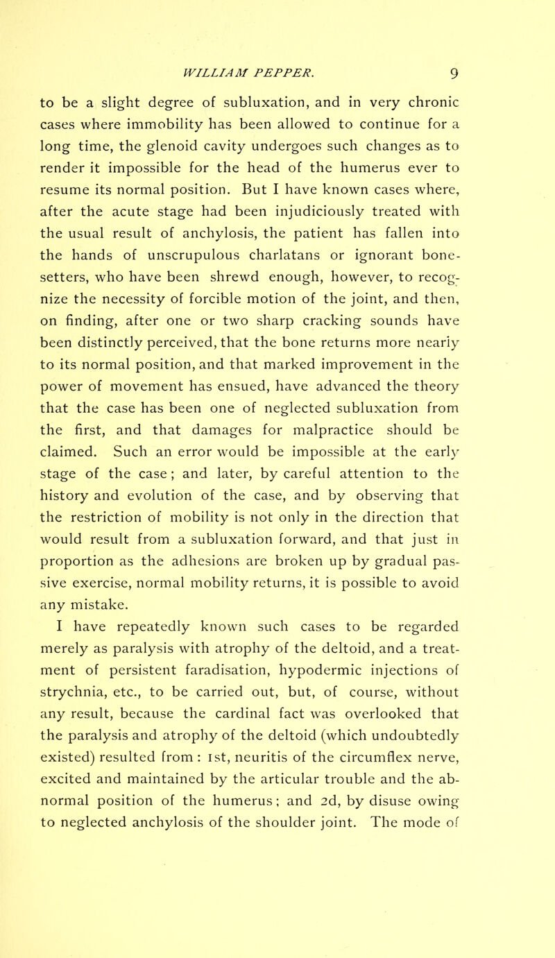 to be a slight degree of subluxation, and in very chronic cases where immobility has been allowed to continue for a long time, the glenoid cavity undergoes such changes as to render it impossible for the head of the humerus ever to resume its normal position. But I have known cases where, after the acute stage had been injudiciously treated with the usual result of anchylosis, the patient has fallen into the hands of unscrupulous charlatans or ignorant bone- setters, who have been shrewd enough, however, to recog- nize the necessity of forcible motion of the joint, and then, on finding, after one or two sharp cracking sounds have been distinctly perceived, that the bone returns more nearly to its normal position, and that marked improvement in the power of movement has ensued, have advanced the theory that the case has been one of neglected subluxation from the first, and that damages for malpractice should be claimed. Such an error would be impossible at the early stage of the case; and later, by careful attention to the history and evolution of the case, and by observing that the restriction of mobility is not only in the direction that would result from a subluxation forward, and that just in proportion as the adhesions are broken up by gradual pas- sive exercise, normal mobility returns, it is possible to avoid any mistake. I have repeatedly known such cases to be regarded merely as paralysis with atrophy of the deltoid, and a treat- ment of persistent faradisation, hypodermic injections of strychnia, etc., to be carried out, but, of course, without any result, because the cardinal fact was overlooked that the paralysis and atrophy of the deltoid (which undoubtedly existed) resulted from : 1st, neuritis of the circumflex nerve, excited and maintained by the articular trouble and the ab- normal position of the humerus; and 2d, by disuse owing to neglected anchylosis of the shoulder joint. The mode of