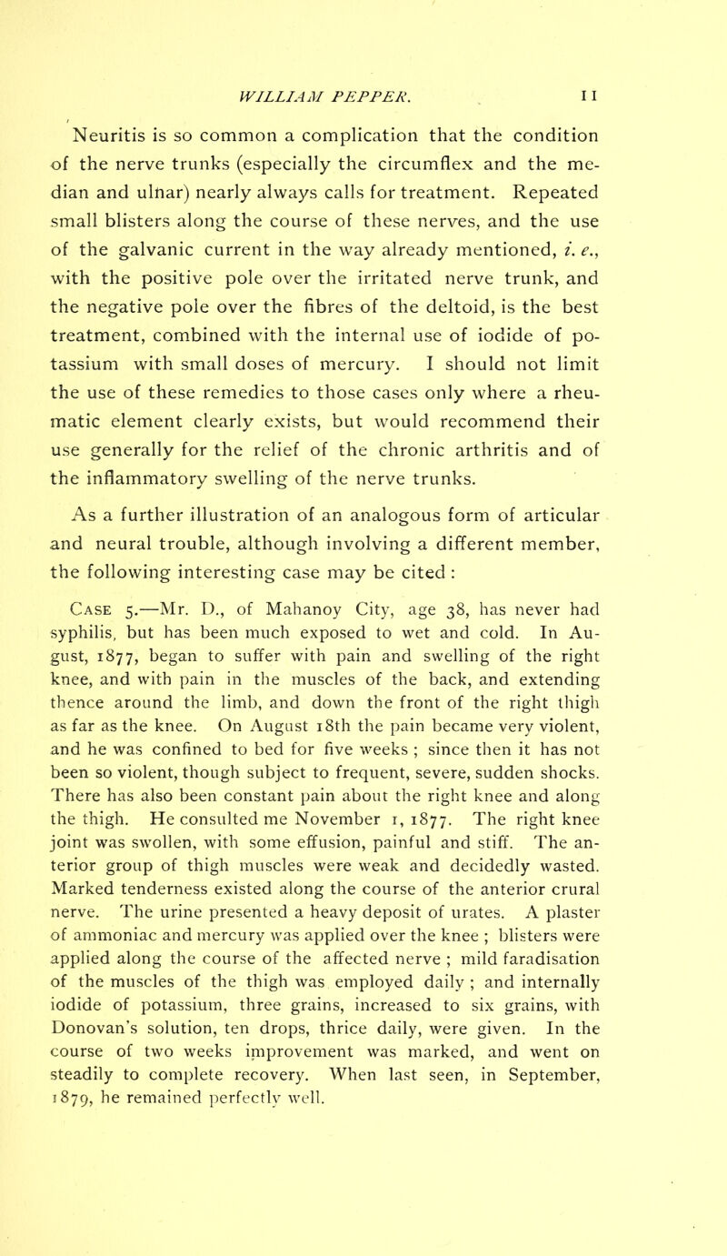 Neuritis is so common a complication that the condition of the nerve trunks (especially the circumflex and the me- dian and ulftar) nearly always calls for treatment. Repeated small blisters along the course of these nerves, and the use of the galvanic current in the way already mentioned, i. e., with the positive pole over the irritated nerve trunk, and the negative pole over the fibres of the deltoid, is the best treatment, combined with the internal use of iodide of po- tassium with small doses of mercury. I should not limit the use of these remedies to those cases only where a rheu- matic element clearly exists, but would recommend their use generally for the relief of the chronic arthritis and of the inflammatory swelling of the nerve trunks. As a further illustration of an analogous form of articular and neural trouble, although involving a different member, the following interesting case may be cited : Case 5.—Mr. D., of Mahanoy City, age 38, has never had syphilis, but has been much exposed to wet and cold. In Au- gust, 1877, began to suffer with pain and swelling of the right knee, and with pain in the muscles of the back, and extending thence around the limb, and down the front of the right thigh as far as the knee. On August 18th the pain became very violent, and he was confined to bed for five weeks ; since then it has not been so violent, though subject to frequent, severe, sudden shocks. There has also been constant pain about the right knee and along the thigh. He consulted me November 1,1877. The right knee joint was swollen, with some effusion, painful and stiff. The an- terior group of thigh muscles were weak and decidedly wasted. Marked tenderness existed along the course of the anterior crural nerve. The urine presented a heavy deposit of urates. A plaster of ammoniac and mercury was applied over the knee ; blisters were applied along the course of the affected nerve ; mild faradisation of the muscles of the thigh was employed daily; and internally iodide of potassium, three grains, increased to six grains, with Donovan's solution, ten drops, thrice daily, were given. In the course of two weeks improvement was marked, and went on steadily to complete recovery. When last seen, in September, 1879, he remained perfectly well.