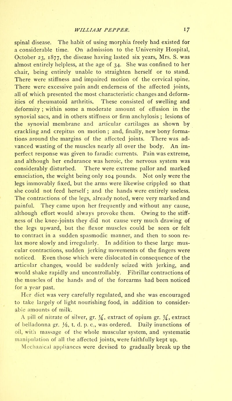 spinal disease. The habit of using morphia freely had existed for a considerable time. On admission to the University Hospital, October 23, 1877, the disease having lasted six years, Mrs. S. was almost entirely helpless, at the age of 34. She was confined to her chair, being entirely unable to straighten herself or to stand. There were stiffness and impaired motion of the cervical spine. There were excessive pain andt enderness of the affected joints, all of which presented the most characteristic changes and deform- ities of rheumatoid arthritis. These consisted of swelling and deformity ; within some a moderate amount of effusion in the synovial sacs, and in others stiffness or firm anchylosis ; lesions of the synovial membrane and articular cartilages as shown by crackling and crepitus on motion ; and, finally, new bony forma- tions around the margins of the affected joints. There was ad- vanced wasting of the muscles nearly all over the body. An im- perfect response was given to faradic currents. Pain was extreme, and although her endurance was heroic, the nervous system was considerably disturbed. There were extreme pallor and marked emaciation, the weight being only 104 pounds. Not only were the legs immovably fixed, but the arms were likewise crippled so that she could not feed herself; and the hands were entirely useless. The contractions of the legs, already noted, were very marked and painful. They came upon her frequently and without any cause, although effort would always provoke them. Owing to the stiff- ness of the knee-joints they did not cause very much drawing of the legs upward, but the flexor muscles could be seen or felt to contract in a sudden spasmodic manner, and then to soon re- lax more slowly and irregularly. In addition to these large mus- cular contractions, sudden jerking movements of the fingers were noticed. Even those which were dislocated in consequence of the articular changes, would be suddenly seized with jerking, and would shake rapidly and uncontrollably. Fibrillar contractions of the muscles of the hands and of the forearms had been noticed for a year past. Her diet was very carefully regulated, and she was encouraged to take largely of light nourishing food, in addition to consider- able amounts of milk. A pill of nitrate of silver, gr. extract of opium gr. extract of belladonna gr. j/6, t. d. p. c., was ordered. Daily inunctions of oil, with massage of the whole muscular system, and systematic manipulation of all the affected joints, were faithfully kept up. Mechanical appliances were devised to gradually break up the