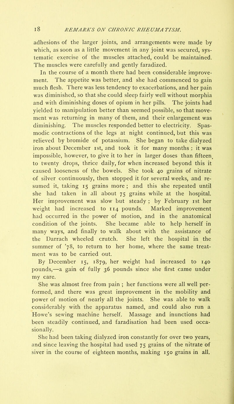 adhesions of the larger joints, and arrangements were made by which, as soon as a little movement in any joint was secured, sys- tematic exercise of the muscles attached, could be maintained. The muscles were carefully and gently faradized. In the course of a month there had been considerable improve- ment. The appetite was better, and she had commenced to gain much flesh. There was less tendency to exacerbations, and her pain was diminished, so that she could sleep fairly well without morphia and with diminishing doses of opium in her pills. The joints had yielded to manipulation better than seemed possible, so that move- ment was returning in many of them, and their enlargement was diminishing. The muscles responded better to electricity. Spas- modic contractions of the legs at night continued, but this was relieved by bromide of potassium. She began to take dialyzed iron about December ist, and took it for many months : it was impossible, however, to give it to her in larger doses than fifteen^ to twenty drops, thrice daily, for when increased beyond this it caused looseness of the bowels. She took 40 grains of nitrate of silver continuously, then stopped it for several weeks, and re- sumed it, taking 15 grains more ; and this she repeated until she had taken in all about 75 grains while at the hospital. Her improvement was slow but steady ; by February ist her weight had increased to 114 pounds. Marked improvement had occurred in the power of motion, and in the anatomical condition of the joints. She became able to help herself in many ways, and finally to walk about with the assistance of the Darrach wheeled crutch. She left the hospital in the summer of ’78, to return to her home, where the same treat- ment was to be carried out. By December 15, 1879, her weight had increased to 140 pounds,—a gain of fully 36 pounds since she first came under my care. She was almost free from pain ; her functions were all well per- formed, and there was great improvement in the mobility and power of motion of nearly all the joints. She was able to walk considerably with the apparatus named, and could also run a Howe’s sewing machine herself. Massage and inunctions had been steadily continued, and faradisation had been used occa- sionally. She had been taking dialyzed iron constantly for over two years, and since leaving the hospital had used 75 grains of the nitrate of siver in the course of eighteen months, making 150 grains in all.