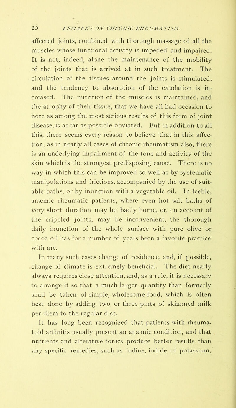 affected joints, combined with thorough massage of all the muscles whose functional activity is impeded and impaired. It is not, indeed, alone the maintenance of the mobility of the joints that is arrived at in such treatment. The circulation of the tissues around the joints is stimulated, and the tendency to absorption of the exudation is in- creased. The nutrition of the muscles is maintained, and the atrophy of their tissue, that we have all had occasion to note as among the most serious results of this form of joint disease, is as far as possible obviated. But in addition to all this, there seems every reason to believe that in this affec- tion, as in nearly all cases of chronic rheumatism also, there is an underlying impairment of the tone and activity of the skin which is the strongest predisposing cause. There is no way in which this can be improved so well as by systematic manipulations and frictions, accompanied by the use of suit- able baths, or by inunction with a vegetable oil. In feeble, anaemic rheumatic patients, where even hot salt baths of very short duration may be badly borne, or, on account of the crippled joints, may be inconvenient, the thorough daily inunction of the whole surface with pure olive or cocoa oil has for a number of years been a favorite practice with me. In many such cases change of residence, and, if possible, change of climate is extremely beneficial. The diet nearly always requires close attention, and, as a rule, it is necessary to arrange it so that a much larger quantity than formerly shall be taken of simple, wholesome food, which is often best done by adding two or three pints of skimmed milk per diem to the regular diet. It has long been recognized that patients with rheuma- toid arthritis usually present an ansemic condition, and that nutrients and alterative tonics produce better results than any specific remedies, such as iodine, iodide of potassium,