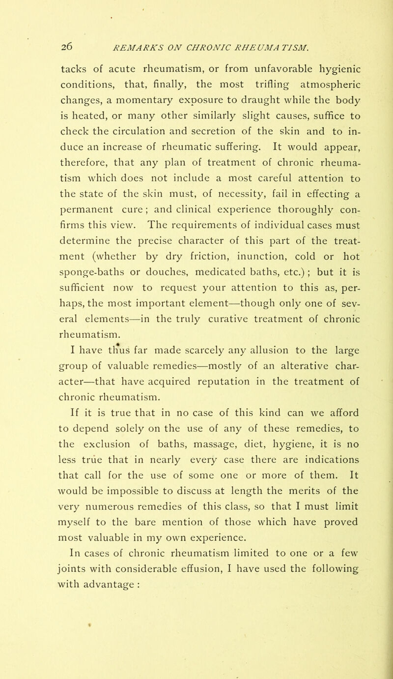 tacks of acute rheumatism, or from unfavorable hygienic conditions, that, finally, the most trifling atmospheric changes, a momentary exposure to draught while the body is heated, or many other similarly slight causes, suffice to check the circulation and secretion of the skin and to in- duce an increase of rheumatic suffering. It would appear, therefore, that any plan of treatment of chronic rheuma- tism which does not include a most careful attention to the state of the skin must, of necessity, fail in effecting a permanent cure ; and clinical experience thoroughly con- firms this view. The requirements of individual cases must determine the precise character of this part of the treat- ment (whether by dry friction, inunction, cold or hot sponge-baths or douches, medicated baths, etc.) ; but it is sufficient now to request your attention to this as, per- haps, the most important element—though only one of sev- eral elements—in the truly curative treatment of chronic rheumatism. * I have thus far made scarcely any allusion to the large group of valuable remedies—mostly of an alterative char- acter—that have acquired reputation in the treatment of chronic rheumatism. If it is true that in no case of this kind can we afford to depend solely on the use of any of these remedies, to the exclusion of baths, massage, diet, hygiene, it is no less true that in nearly every case there are indications that call for the use of some one or more of them. It would be impossible to discuss at length the merits of the very numerous remedies of this class, so that I must limit myself to the bare mention of those which have proved most valuable in my own experience. In cases of chronic rheumatism limited to one or a few joints with considerable effusion, I have used the following with advantage :