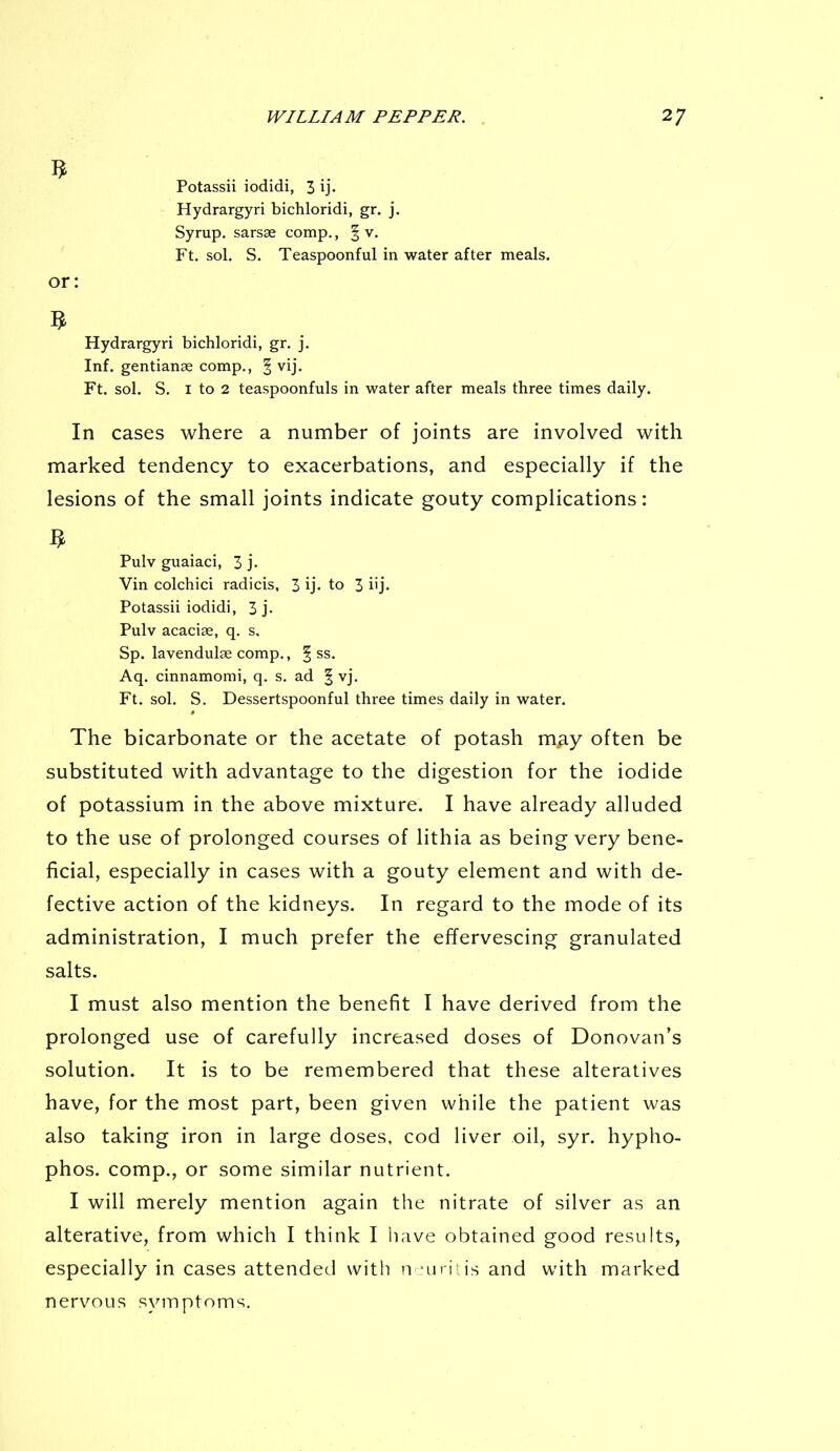 5 . .. Potassii iodidi, 3 ij. Hydrargyri bichloridi, gr. j. Syrup, sarsse comp., § v. Ft. sol. S. Teaspoonful in water after meals. or: $ Hydrargyri bichloridi, gr. j. Inf. gentianse comp., § vij. Ft. sol. S. 1 to 2 teaspoonfuls in water after meals three times daily. In cases where a number of joints are involved with marked tendency to exacerbations, and especially if the lesions of the small joints indicate gouty complications: 3 Pulv guaiaci, 3 j. Vin colchici radicis, 3 ij- to 3 hj- Potassii iodidi, 3 j- Pulv acacise, q. s. Sp. lavendulse comp., § ss. Aq. cinnamomi, q. s. ad § vj. Ft. sol. S. Dessertspoonful three times daily in water. The bicarbonate or the acetate of potash may often be substituted with advantage to the digestion for the iodide of potassium in the above mixture. I have already alluded to the use of prolonged courses of lithia as being very bene- ficial, especially in cases with a gouty element and with de- fective action of the kidneys. In regard to the mode of its administration, I much prefer the effervescing granulated salts. I must also mention the benefit I have derived from the prolonged use of carefully increased doses of Donovan’s solution. It is to be remembered that these alteratives have, for the most part, been given while the patient was also taking iron in large doses, cod liver oil, syr. hypho- phos. comp., or some similar nutrient. I will merely mention again the nitrate of silver as an alterative, from which I think I have obtained good results, especially in cases attended with neuritis and with marked nervous symptoms.