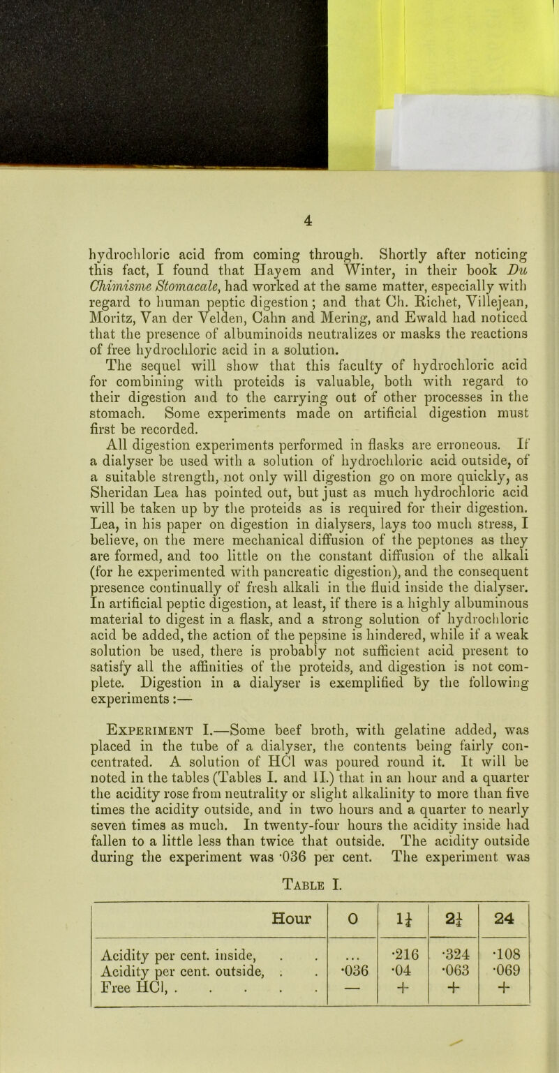 hydrocliloric acid from coming through. Shortly after noticing this fact, I found that Hayem and Winter, in their book Du Ghimisme Stomacale^ had worked at the same matter, especially with regard to human peptic digestion; and that Ch. Richet, Villejean, Moritz, Van der Velden, Cahn and Mering, and Ewald had noticed that the presence of albuminoids neutralizes or masks the reactions of free hydrochloric acid in a solution. The sequel will show that this faculty of hydrochloric acid for combining with proteids is valuable, both with regard to their digestion and to the carrying out of other processes in the stomach. Some experiments made on artificial digestion must first be recorded. All digestion experiments performed in flasks are erroneous. If a dialyser be used with a solution of hydrochloric acid outside, of a suitable strength, not only will digestion go on more quickly, as Sheridan Lea has pointed out, but just as much hydrochloric acid will be taken up by tlie proteids as is required for their digestion. Lea, in his paper on digestion in dialysers, lays too much stress, I believe, on the mere mechanical diffusion of the peptones as they are formed, and too little on the constant diffusion of the alkali (for he experimented with pancreatic digestion), and the consequent presence continually of fresh alkali in the fluid inside the dialyser. In artificial peptic digestion, at least, if there is a highly albuminous material to digest in a flask, and a strong solution of hydrochloric acid be added, the action of the pepsine is hindered, while if a weak solution be used, there is probably not sufficient acid present to satisfy all the affinities of the proteids, and digestion is not com- plete. Digestion in a dialyser is exemplified by the following- experiments :— Experiment I.—Some beef broth, with gelatine added, was placed in the tube of a dialyser, the contents being fairly con- centrated. A solution of HCl was poured round it. It will be noted in the tables (Tables I. and II.) that in an liour and a quarter the acidity rose from neutrality or slight alkalinity to more than five times the acidity outside, and in two hours and a quarter to nearly seven times as much. In twenty-four hours the acidity inside had fallen to a little less than twice that outside. The acidity outside during the experiment was *036 per cent. The experiment was Table I. Hour 0 li 2i 24 Acidity per cent, inside. Acidity per cent, outside, . Free HCl, •036 •216 •04 + •324 •063 + •108 •069 +