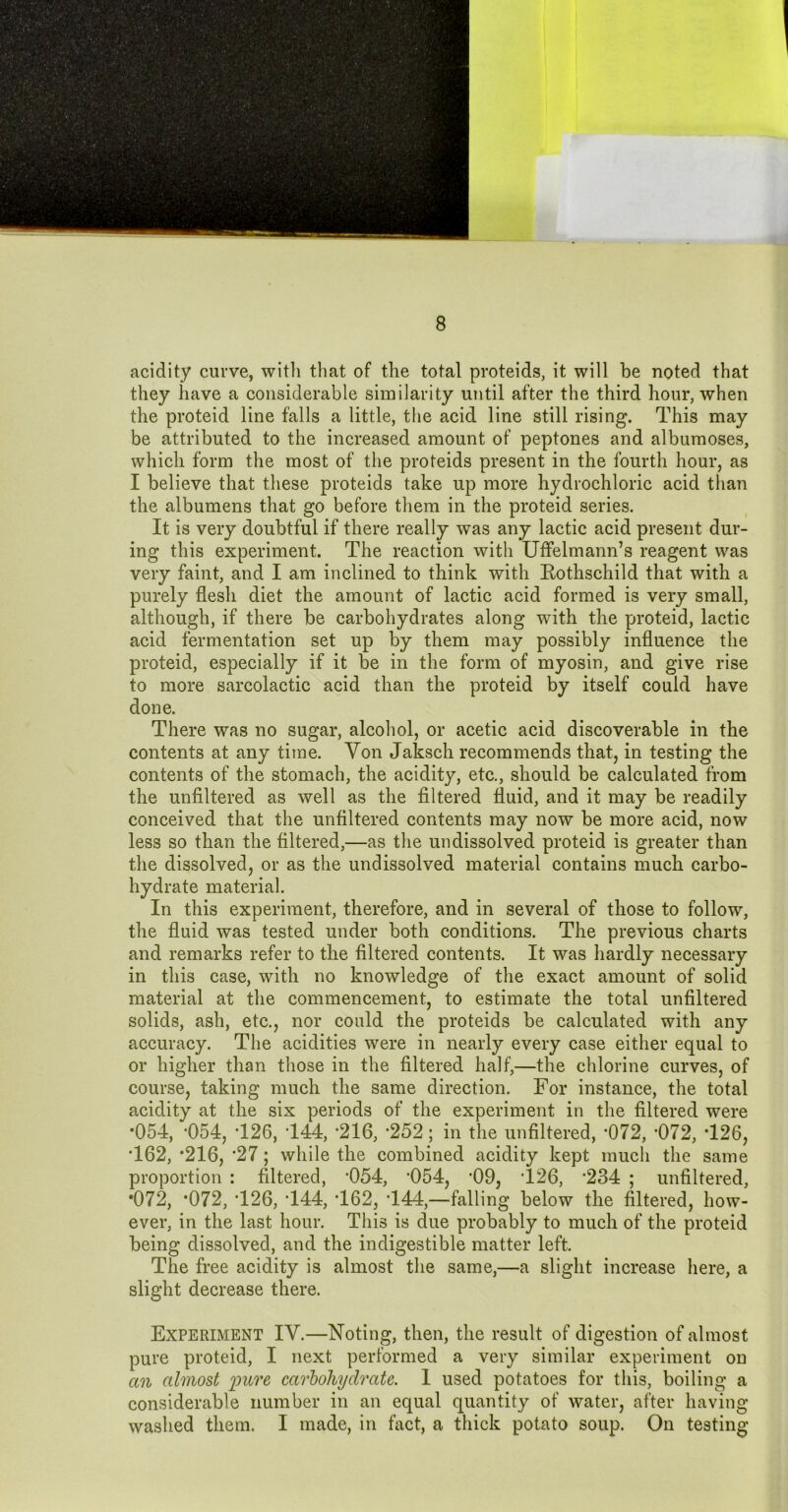 acidity curve, witli tliat of the total proteids, it will be noted that they have a considerable similarity until after the third hour, when the proteid line falls a little, the acid line still rising. This may be attributed to the increased amount of peptones and albumoses, which form the most of the proteids present in the fourth hour, as I believe that these proteids take up more hydrochloric acid than the albumens that go before them in the proteid series. It is very doubtful if there really was any lactic acid present dur- ing this experiment. The reaction with Uffelmann’s reagent was very faint, and I am inclined to think with Eothschild that with a purely flesh diet the amount of lactic acid formed is very small, although, if there be carbohydrates along with the proteid, lactic acid fermentation set up by them may possibly influence the proteid, especially if it be in the form of myosin, and give rise to more sarcolactic acid than the proteid by itself could have done. There was no sugar, alcohol, or acetic acid discoverable in the contents at any time. Yon Jaksch recommends that, in testing the contents of the stomach, the acidity, etc., should be calculated from the unflltered as well as the filtered fluid, and it may be readily conceived that the unflltered contents may now be more acid, now less so than the filtered,—as the undissolved proteid is greater than the dissolved, or as the undissolved material contains much carbo- hydrate material. In this experiment, therefore, and in several of those to follow, the fluid was tested under both conditions. The previous charts and remarks refer to the filtered contents. It was hardly necessary in this case, with no knowledge of the exact amount of solid material at the commencement, to estimate the total unflltered solids, ash, etc., nor could the proteids be calculated with any accuracy. The acidities were in nearly every case either equal to or higher than those in the filtered half,—the chlorine curves, of course, taking much the same direction. For instance, the total acidity at the six periods of the experiment in the filtered were *054, *054, T26, T44, ’216, '252; in the unflltered, ‘072, ’072, T26, T62, *216, *27; while the combined acidity kept much the same proportion ; filtered, ’054, *054, *09, T26, *234 ; unflltered, •072, *072, T26, T44, T62, T44,—falling below the filtered, how- ever, in the last hour. This is due probably to much of the proteid being dissolved, and the indigestible matter left. The free acidity is almost the same,—a slight increase here, a slight decrease there. Experiment IV.—Noting, then, the result of digestion of almost pure proteid, I next performed a very similar experiment on an almost 'pure carbohydrate. I used potatoes for this, boiling a considerable number in an equal quantity of water, after having washed them. I made, in fact, a thick potato soup. On testing