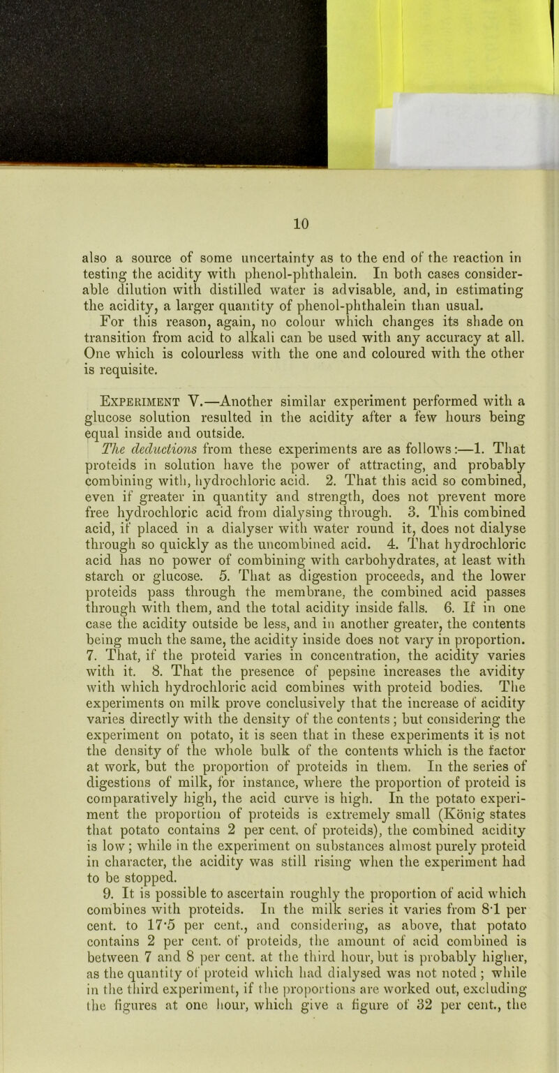also a source of some uncertainty as to the end of the reaction in testing the acidity with phenol-phthalein. In both cases consider- able dilution with distilled water is advisable, and, in estimating the acidity, a larger quantity of phenol-phthalein than usual. For this reason, again, no colour which changes its shade on transition from acid to alkali can be used with any accuracy at all. One which is colourless with the one and coloured with the other is requisite. Experiment V.—Another similar experiment performed with a glucose solution resulted in the acidity after a few hours being equal inside and outside. The deductions from these experiments are as follows:—1. That proteids in solution have the power of attracting, and probably combining with, hydrochloric acid. 2. That this acid so combined, even if greater in quantity and strength, does not prevent more free hydrochloric acid from dialysing through. 3. This combined acid, if placed in a dialyser with water round it, does not dialyse through so quickly as the uncombined acid. 4. That hydrochloric acid has no power of combining with carbohydrates, at least with starch or glucose. 5. That as digestion proceeds, and the lower proteids pass through the membrane, the combined acid passes through with them, and the total acidity inside falls. 6. If in one case the acidity outside be less, and in another greater, the contents being much the same, the acidity inside does not vary in proportion. 7. That, if the proteid varies in concentration, the acidity varies with it. 8. That the presence of pepsine increases the avidity with which hydrochloric acid combines with proteid bodies. The experiments on milk prove conclusively that the increase of acidity varies directly with the density of the contents ; but considering the experiment on potato, it is seen that in these experiments it is not the density of the whole bulk of the contents which is the factor at work, but the proportion of proteids in them. In the series of digestions of milk, for instance, where the proportion of proteid is comparatively high, the acid curve is high. In the potato experi- ment the proportion of proteids is extremely small (Konig states that potato contains 2 per cent, of proteids), the combined acidity is low; while in the experiment on substances almost purely proteid in character, the acidity was still rising when the experiment had to be stopped. 9. It is possible to ascertain roughly the proportion of acid which combines with proteids. In the milk series it varies from 8T per cent, to 17*5 per cent., and considering, as above, that potato contains 2 per cent, of proteids, the amount of acid combined is between 7 and 8 per cent, at the third hour, but is probably higher, as the quantity of proteid which had dialysed was not noted ; while in the third experiment, if the ])roportions are worked out, excluding (he hgures at one hour, which give a figure of 32 per cent., the