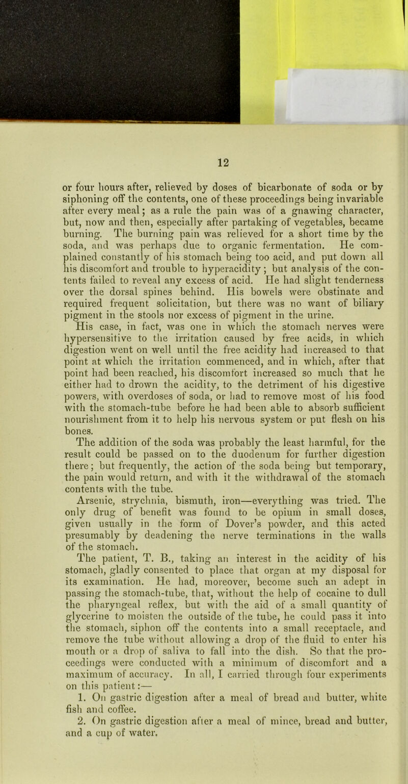 or four hours after, relieved by doses of bicarbonate of soda or by siphoning off the contents, one of these proceedings being invariable after every meal; as a rule the pain was of a gnawing character, but, now and then, especially after partaking of vegetables, became burning. The burning pain was relieved for a short time by the soda, and was perhaps due to organic fermentation. He com- plained constantly of his stomach being too acid, and put down all his discomfort and trouble to hyperacidity ; but analysis of the con- tents failed to reveal any excess of acid. He had slight tenderness over the dorsal spines behind. His bowels were obstinate and required frequent solicitation, but there was no want of biliary pigment in the stools nor excess of pigment in the urine. His case, in fact, was one in which the stomach nerves were hypersensitive to the irritation caused by free acids, in which digestion went on well until the free acidity had increased to that point at which the irritation commenced, and in which, after that point had been reached, his discomfort increased so much that he either had to drown the acidity, to the detriment of his digestive powers, with overdoses of soda, or had to remove most of his food with the stomach-tube before he had been able to absorb sufficient nourishment from it to help his nervous system or put flesh on his bones. The addition of the soda was probably the least harmful, for the result could be passed on to the duodenum for further digestion there; but frequently, the action of the soda being but temporary, the pain would return, and with it the withdrawal of the stomach contents with the tube. Arsenic, strychnia, bismuth, iron—everything was tried. The only drug of benefit was found to be opium in small doses, given usually in the form of Dover’s powder, and this acted presumably by deadening the nerve terminations in the walls of the stomach. The patient, T. B., taking an interest in the acidity of his stomach, gladly consented to place that organ at my disposal for its examination. He had, moreover, become such an adept in passing the stomach-tube, that, without the help of cocaine to dull the pharyngeal reflex, but with the aid of a small quantity of glycerine to moisten the outside of the tube, he could pass it into the stomach, siphon off the contents into a small receptacle, and remove the tube without allowing a drop of the fluid to enter his mouth or a drop of saliva to fall into the dish. So that the pro- ceedings were conducted with a minimum of discomfort and a maximum of accuracy. In all, I carried through four experiments on this patient:— 1. On gastric digestion after a meal of bread and butter, white fish and coffee. 2. On gastric digestion after a meal of mince, bread and butter, and a cup of water.