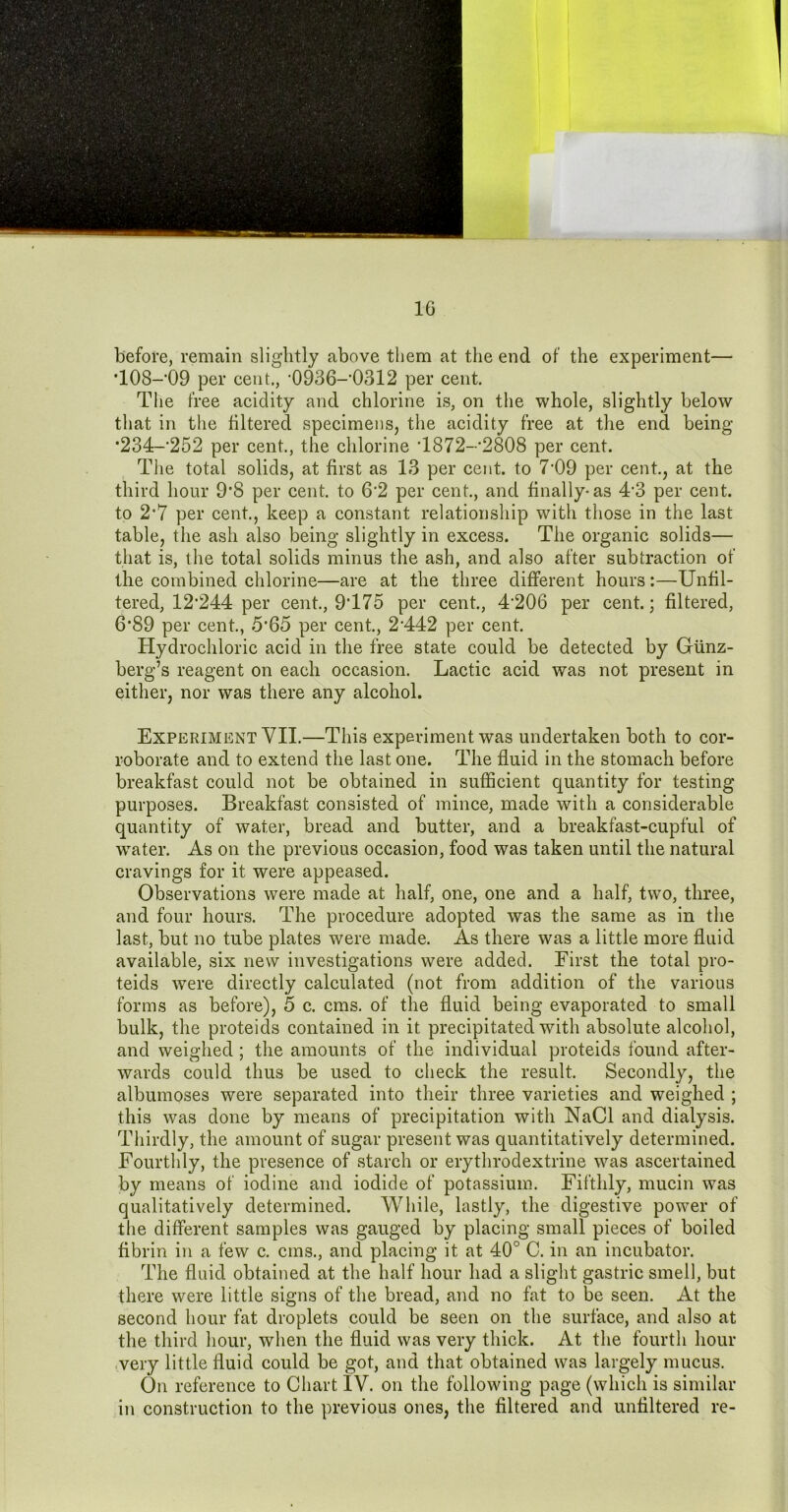 before, remain slightly above them at the end of the experiment— *108-'09 per cent., ’0936-’0312 per cent. Tlie free acidity and chlorine is, on the whole, slightly below that in the filtered specimens, the acidity free at the end being *234-’252 per cent., the chlorine •1872-'2808 per cent. Tlie total solids, at first as 13 per cent, to 7'09 per cent., at the third hour 9*8 per cent, to 6’2 per cent., and finally-as 4’3 per cent, to 2*7 per cent., keep a constant relationship with those in the last table, the ash also being slightly in excess. The organic solids— that is, the total solids minus the ash, and also after subtraction of the combined chlorine—are at the three different hours:—Unfil- tered, 12*244 per cent, 9*175 per cent, 4*206 per cent; filtered, 6*89 per cent, 5*65 per cent, 2*442 per cent Hydrochloric acid in the free state could be detected by Giinz- berg’s reagent on each occasion. Lactic acid was not present in either, nor was there any alcohol. Experiment VII.—This experiment was undertaken both to cor- roborate and to extend the last one. The fluid in the stomach before breakfast could not be obtained in sufficient quantity for testing purposes. Breakfast consisted of mince, made with a considerable quantity of water, bread and butter, and a breakfast-cupful of water. As on the previous occasion, food was taken until the natural cravings for it were appeased. Observations were made at half, one, one and a half, two, three, and four hours. The procedure adopted was the same as in the last, but no tube plates were made. As there was a little more fluid available, six new investigations were added. First the total pro- teids were directly calculated (not from addition of the various forms as before), 5 c. cms. of the fluid being evaporated to small bulk, the proteids contained in it precipitated with absolute alcohol, and weighed ; the amounts of the individual proteids found after- wards could thus be used to check the result. Secondly, the albumoses were separated into their three varieties and weighed ; this was done by means of precipitation with NaCl and dialysis. Thirdly, the amount of sugar present was quantitatively determined. Fourthly, the presence of starch or erythrodextrine was ascertained by means of iodine and iodide of potassium. Fifthly, mucin was qualitatively determined. While, lastly, the digestive power of the different samples was gauged by placing small pieces of boiled fibrin in a few c. cms., and placing it at 40° C. in an incubator. The fluid obtained at the half hour had a slight gastric smell, but there were little signs of the bread, and no fat to be seen. At the second hour fat droplets could be seen on the surface, and also at the third hour, when the fluid was very thick. At the fourth hour -very little fluid could be got, and that obtained was largely mucus. On reference to Chart IV. on the following page (which is similar in construction to the previous ones, the filtered and untiltered re-