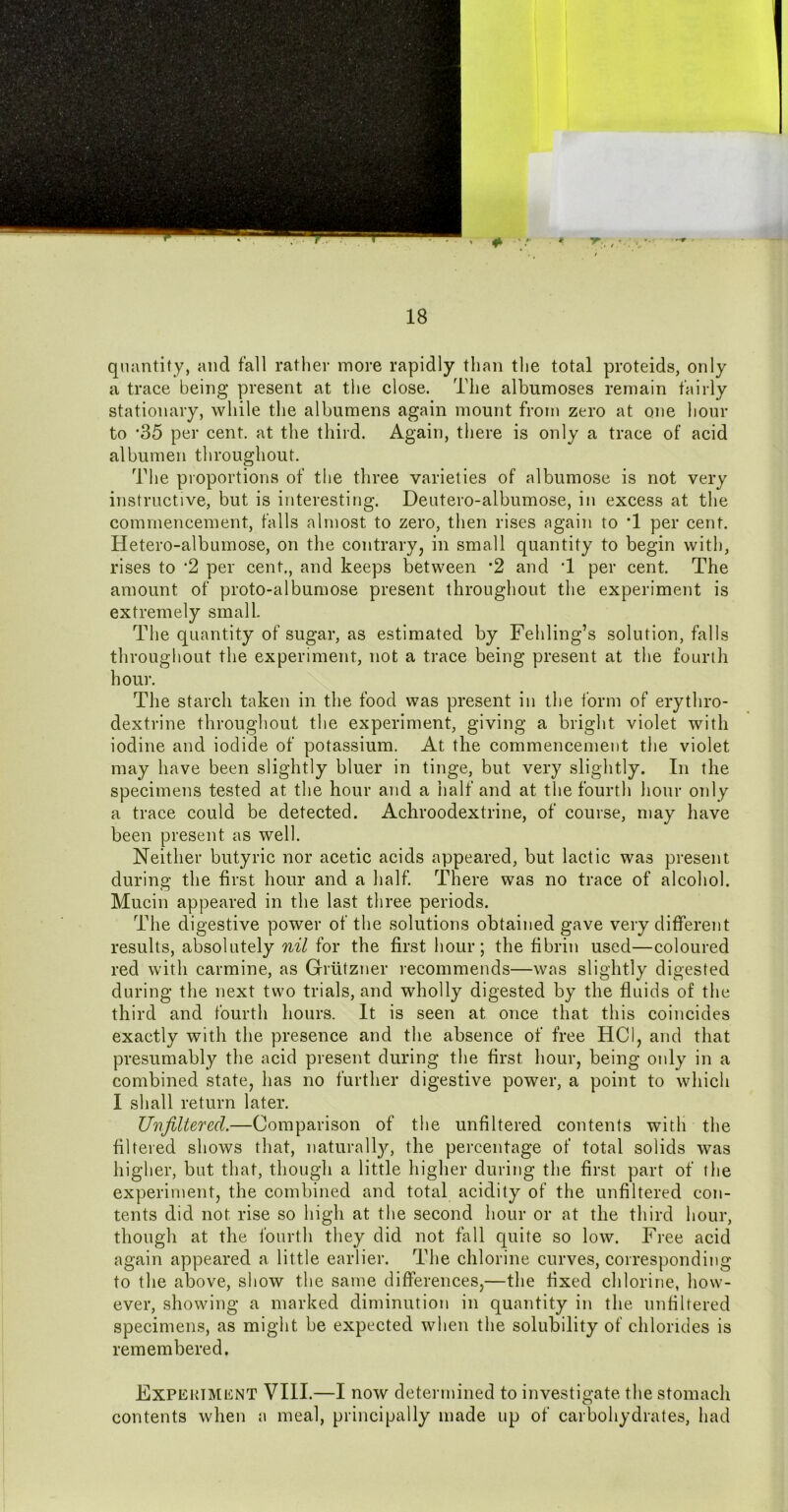 quantity, and fall rather more rapidly than the total proteids, only a trace being present at the close. The albumoses remain fairly stationary, while the albumens again mount from zero at one hour to *35 per cent, at the third. Again, there is only a trace of acid albumen throughout. d^he proportions of the three varieties of albumose is not very instructive, but is interesting. Deutero-albumose, in excess at the commencement, falls almost to zero, then rises again to T per cent. Hetero-albumose, on the contrary, in small quantity to begin with, rises to 2 per cent., and keeps between *2 and T per cent. The amount of proto-alburaose present throughout the experiment is extremely small. The quantity of sugar, as estimated by Fehling’s solution, falls throughout the experiment, not a trace being present at the fourih hour. The starch taken in the food was present in the form of erythro- dextrine throughout the experiment, giving a bright violet with iodine and iodide of potassium. At the commencement the violet may have been slightly bluer in tinge, but very slightly. In the specimens tested at the hour and a half and at the fourth liour only a trace could be detected. Achroodextrine, of course, may liave been present as well. Neither butyric nor acetic acids appeared, but lactic was present during the first hour and a half. There was no trace of alcohol. Mucin appeared in the last three periods. The digestive power of the solutions obtained gave very different results, absolutely nil for the first hour; the fibrin used—coloured red with carmine, as Grittzner lecommends—was slightly digested during the next two trials, and wholly digested by the fluids of the third and fourth hours. It is seen at once that this coincides exactly with the presence and the absence of free HCI, and that presumably the acid present during the first hour, being only in a combined state, has no further digestive power, a point to which I shall return later. Uiifiltered.—Comparison of the unfiltered contents with the filtered shows that, naturall}^, the percentage of total solids was higher, but that, though a little higher during the first part of the experiment, the combined and total acidity of the unfiltered con- tents did not rise so high at the second hour or at the third hour, though at the fourth they did not fall quite so low. Free acid again appeared a little earlier. The chlorine curves, corresponding to the above, show the same differences,—the fixed chlorine, how- ever, showing a marked diminution in quantity in the unhltered specimens, as might be expected when the solubility of chlorides is remembered. ExPEKiMiiNT VIII.—I now determined to investigate the stomach contents when a meal, principally made up of carbohydrates, had