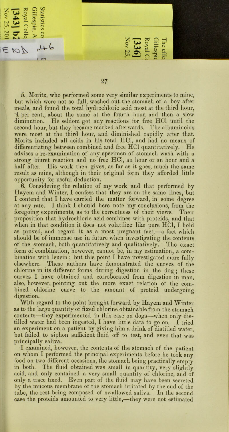 ^ Q a? ^ ca ^ C/3 NJ ^ iC zr. '* o ^ 2 S ? V S ^ K3^ 7^ >0 o H o Wo n: !=^ K) ►—1/3 0 — o -H. 3^ 5. Moritz, who performed some very similar experiments to mine, but which were not so full, washed out the stomach of a boy after meals, and found the total hydrochloric acid most at the third hour, •4 per cent., about the same at tlie fourth hour, and then a slow diminution. He seldom got any reactions for free HCl until the second hour, but they became marked afterwards. The albuminoids were most at the third hour, and diminished rapidly after that. Moritz included all acids in his total HCl, and had no means of differentiating between combined and free HCl quantitatively. He advises a re-examination of any specimen of stomach wash with a strong biuret reaction and no free HCl, an hour or an hour and a half after. His work then gives, as far as it goes, much the same result as mine, although in their original form they afforded little opportunity for useful deduction. 6. Considering the relation of my work and that performed by Hayem and Winter, I confess that they are on the same lines, but I contend that I have carried the matter forward, in some degree at any rate. I think I should here note my conclusions, from the foregoing experiments, as to the correctness of their views. Their proposition that hydrochloric acid combines with proteids, and that when in that condition it does not volatilize like pure HCl, I hold as proved, and regard it as a most pregnant fact,—a fact which should be of immense use in future when investigating the contents of the stomach, both quantitatively and qualitatively. The exact form of combination, however, cannot be, in my estimation, a com- bination with leucin ; but this point I have investigated more fully elsewhere. These authors have demonstrated the curves of the chlorine in its different forms during digestion in the dog ; these curves I have obtained and corroborated from digestion in man, also, however, pointing out the more exact relation of the com- bined chlorine curve to the amount of proteid undergoing- digestion. With regard to the point brought forward by Hayem and Winter as to the large quantity of fixed chlorine obtainable from the stomach contents—they experimented in this case on dogs—when only dis- tilled water had been ingested, I have little data to go on. I tried an experiment on a patient by giving him a drink of distilled water, but failed to siphon sufficient fluid off to test, and even that was principally saliva. I examined, however, the contents of the stomach of the patient on whom I performed the principal experiments before he took any food on two different occasions, the stomach being practically empty in both. The fluid obtained was small in quantity, very slightly acid, and only contained a very small quantity of chlorine, and of only a trace fixed. Even part of the fluid may have been secreted by the mucous membrane of the stomach irritated by the end of the tube, the rest being composed of swallowed saliva. In the second case the proteids amounted to very little,—they were not estimated
