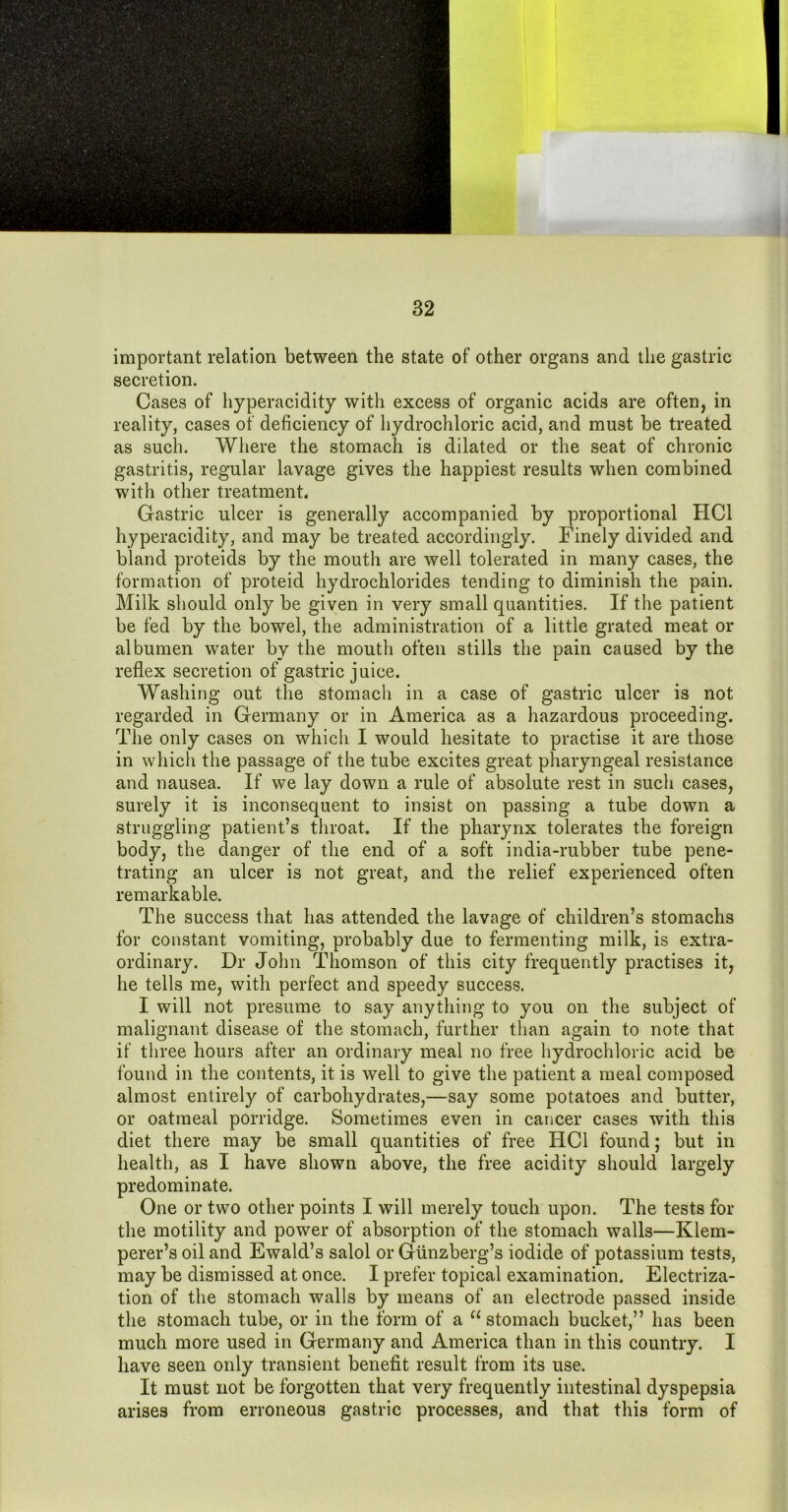 important relation between the state of other organs and the gastric secretion. Cases of hyperacidity with excess of organic acids are often, in reality, cases of deficiency of hydrochloric acid, and must be treated as such. Where the stomach is dilated or the seat of chronic gastritis, regular lavage gives the happiest results when combined with other treatment. Gastric ulcer is generally accompanied by proportional HCl hyperacidity, and may be treated accordingly. Finely divided and bland proteids by the mouth are well tolerated in many cases, the formation of proteid hydrochlorides tending to diminish the pain. Milk should only be given in very small quantities. If the patient be fed by the bowel, the administration of a little grated meat or albumen water by the mouth often stills the pain caused by the reflex secretion of gastric juice. Washing out the stomach in a case of gastric ulcer is not regarded in Germany or in America as a hazardous proceeding. The only cases on whicli I would hesitate to practise it are those in which the passage of the tube excites great pharyngeal resistance and nausea. If we lay down a rule of absolute rest in such cases, surely it is inconsequent to insist on passing a tube down a struggling patient’s throat. If the pharynx tolerates the foreign body, the danger of the end of a soft india-rubber tube pene- trating an ulcer is not great, and the relief experienced often remarkable. The success that has attended the lavage of children’s stomachs for constant vomiting, probably due to fermenting milk, is extra- ordinary. Dr John Thomson of this city frequently practises it, he tells me, with perfect and speedy success. I will not presume to say anything to you on the subject of malignant disease of the stomach, further than again to note that if tliree hours after an ordinary meal no free hydrochloric acid be found in the contents, it is well to give the patient a meal composed almost entirely of carbohydrates,—say some potatoes and butter, or oatmeal porridge. Sometimes even in cancer cases with this diet there may be small quantities of free HCl found; but in health, as I have shown above, the free acidity should largely predominate. One or two other points I will merely touch upon. The tests for the motility and power of absorption of the stomach walls—Klem- perer’s oil and Ewald’s salol or Giinzberg’s iodide of potassium tests, may be dismissed at once. I prefer topical examination. Electriza- tion of the stomach walls by means of an electrode passed inside the stomach tube, or in the form of a “stomach bucket,” has been much more used in Germany and America than in this country. I have seen only transient benefit result from its use. It must not be forgotten that very frequently intestinal dyspepsia arises from erroneous gastric processes, and that this form of