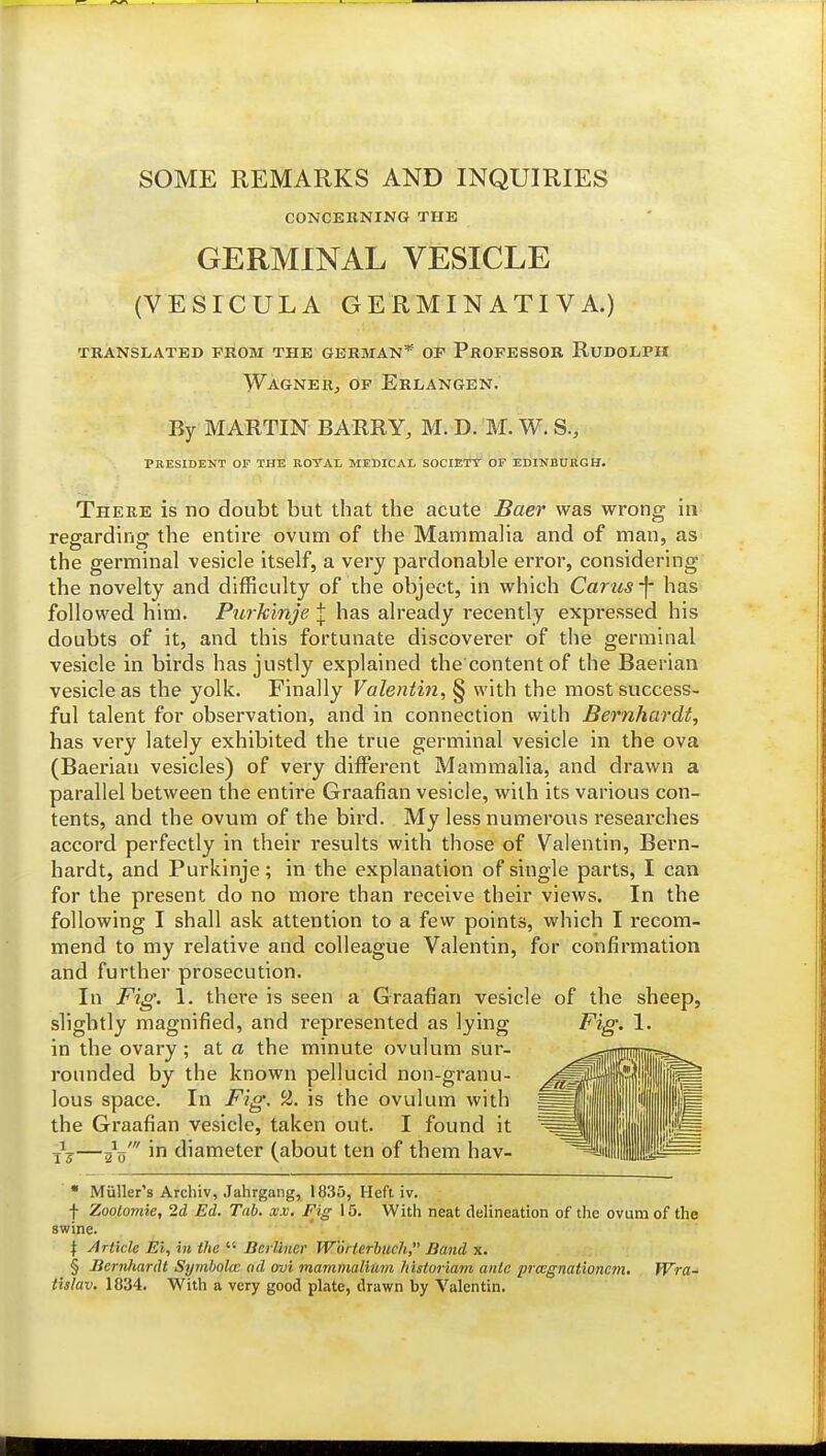 SOME REMARKS AND INQUIRIES C0NCEKNIN6 THE GERMINAL VESICLE (VESICULA GERMINATI VA.) TRANSLATED PROM THE GERMAN* OP PrOPESSOR RuDOLPH Wagner, op Erlangen. By MARTIN BARRY, M. D. M. W. S., President of the rotal medical societt' of Edinburgh. Tpiere is no doubt but that the acute Baer was wrong in regarding the entire ovum of the Mammalia and of man, as the germinal vesicle itself, a very pardonable error, considering the novelty and difficulty of the object, in which Carus-f- has followed him. Pui'k'mje J has already recently expressed his doubts of it, and this fortunate discoverer of the germinal vesicle in birds has justly explained the content of the Baerian vesicle as the yolk. Finally Valentin, § with the most success- ful talent for observation, and in connection with Bernhardt, has very lately exhibited the true germinal vesicle in the ova (Baerian vesicles) of very different Mammalia, and drawn a parallel between the entire Graafian vesicle, with its various con- tents, and the ovum of the bird. My less numerous researches accord perfectly in their results with those of Valentin, Bern- hardt, and Purkinje; in the explanation of single parts, I can for the present do no more than receive their views. In the following I shall ask attention to a few points, which I recom- mend to my relative and colleague Valentin, for confirmation and further prosecution. In Fig. 1. there is seen a G raafian vesicle of the sheep, slightly magnified, and represented as lying Fig. 1. in the ovary; at a the minute ovulum sur- roimded by the known pellucid non-granu- lous space. In Fig. 2. is the ovulum with the Graafian vesicle, taken out. I found it ^5—2^o' in diameter (about ten of them hav- • Muller's Arcbiv, Jahrgang, 1835, Heft iv. t Zoolomie, 2d Ed. Tab. x.v. Fig 15. With neat delineation of the ovum of the swine. \ Article Ei, in the  Berliner Worterhuch, Band x. § Bernhardt Symholcc ad ovi mammalimn historiam ante prcegnationcm, Wra- iislav. 1834. With a very good plate, drawn by Valentin.