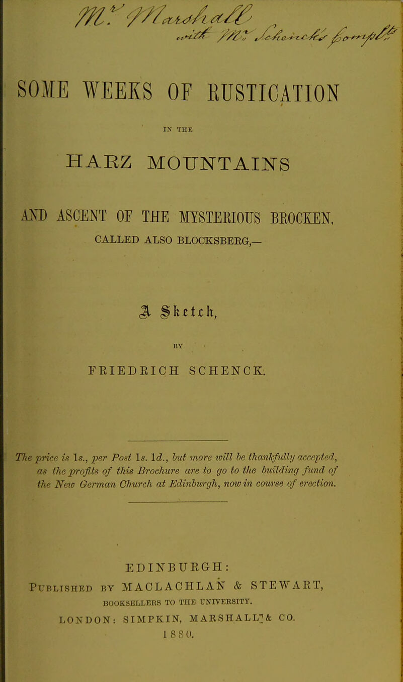 ///' t SOME WEEKS OF EUSTICATION IN THE HARZ MOUNTAINS AND ASCENT OF THE MYSTEKIOUS BEOCKEN, CALLED ALSO BLOCKSBERG,— S §fe*tjch, BY ERIEDEICH SCHENCK. Tlie price is Is., per Post Is. Id., but more will be thankfully accepted, as tlie profits of this Brochure are to go to the building fund of the Neio German Church at Edinburgh, now in course of erection. EDINBURGH: Published by MACLACHLAN & STEWART, BOOKSELLERS TO THE UNIVERSITY. LONDON: SIMPKIN, MARSHALL?* CO. 1 8 8 0.