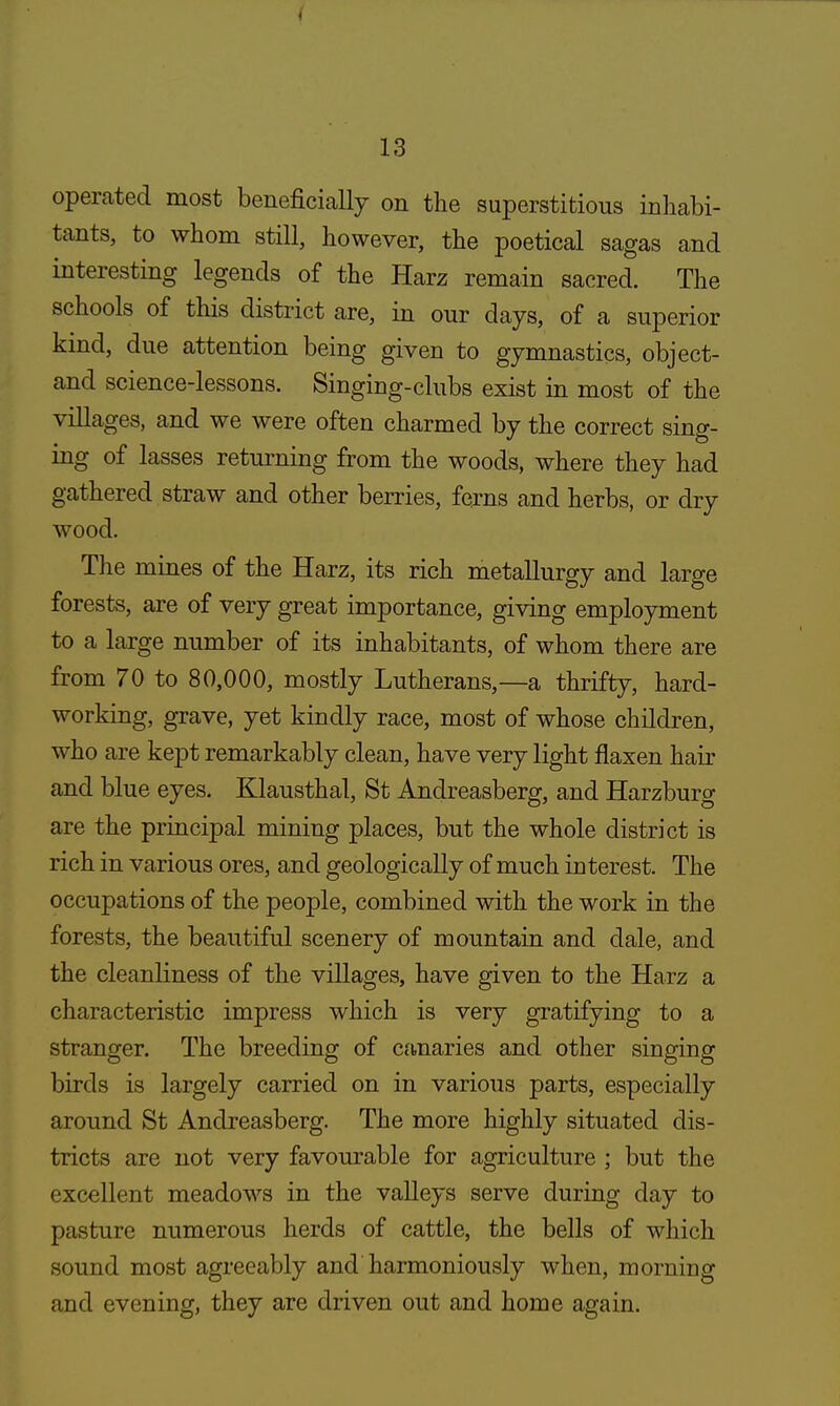 operated most beneficially on the superstitious inhabi- tants, to whom still, however, the poetical sagas and interesting legends of the Harz remain sacred. The schools of this district are, in our days, of a superior kind, due attention being given to gymnastics, object- and science-lessons. Singing-clubs exist in most of the villages, and we were often charmed by the correct sing- ing of lasses returning from the woods, where they had gathered straw and other berries, ferns and herbs, or dry wood. The mines of the Harz, its rich metallurgy and large forests, are of very great importance, giving employment to a large number of its inhabitants, of whom there are from 70 to 80,000, mostly Lutherans,—a thrifty, hard- working, grave, yet kindly race, most of whose children, who are kept remarkably clean, have very light flaxen hair and blue eyes. Klausthal, St Andreasberg, and Harzburg are the principal mining places, but the whole district is rich in various ores, and geologically of much interest. The occupations of the people, combined with the work in the forests, the beautiful scenery of mountain and dale, and the cleanliness of the villages, have given to the Harz a characteristic impress which is very gratifying to a stranger. The breeding of canaries and other singing birds is largely carried on in various parts, especially around St Andreasberg. The more highly situated dis- tricts are not very favourable for agriculture ; but the excellent meadows in the valleys serve during day to pasture numerous herds of cattle, the bells of which sound most agreeably and harmoniously when, morning and evening, they are driven out and home again.