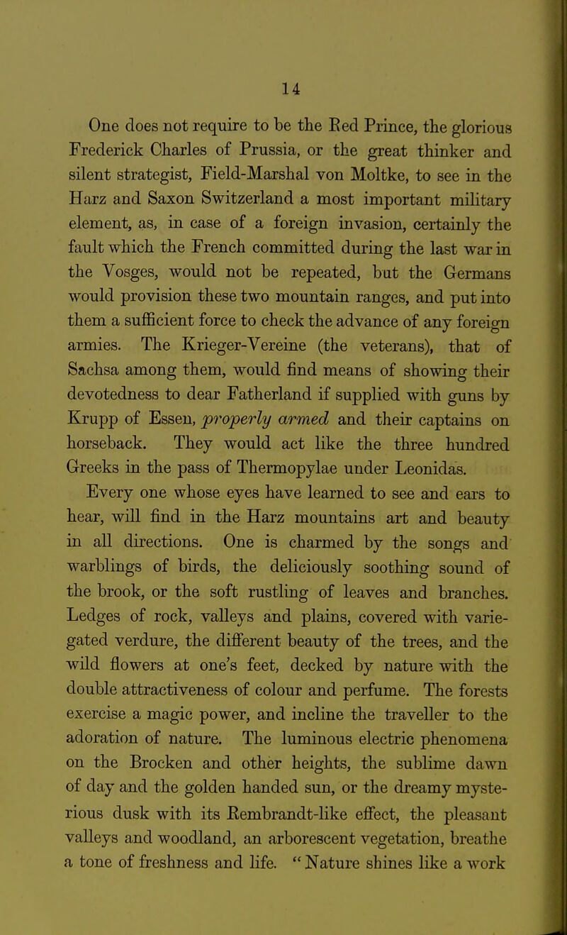 One does not require to be the Bed Prince, the glorious Frederick Charles of Prussia, or the great thinker and silent strategist, Field-Marshal von Moltke, to see in the Harz and Saxon Switzerland a most important military element, as, in case of a foreign invasion, certainly the fault which the French committed during the last war in the Vosges, would not be repeated, but the Germans would provision these two mountain ranges, and put into them a sufficient force to check the advance of any foreign armies. The Krieger-Vereine (the veterans), that of Sachsa among them, would find means of showing their devotedness to dear Fatherland if supplied with guns by Krupp of Essen, properly armed and their captains on horseback. They would act like the three hundred Greeks in the pass of Thermopylae under Leonidas. Every one whose eyes have learned to see and ears to hear, will find in the Harz mountains art and beauty in all directions. One is charmed by the songs and warblings of birds, the deliciously soothing sound of the brook, or the soft rustling of leaves and branches. Ledges of rock, valleys and plains, covered with varie- gated verdure, the different beauty of the trees, and the wild flowers at one's feet, decked by nature with the double attractiveness of colour and perfume. The forests exercise a magic power, and incline the traveller to the adoration of nature. The luminous electric phenomena on the Brocken and other heights, the sublime dawn of day and the golden handed sun, or the dreamy myste- rious dusk with its Eembrandt-like effect, the pleasant valleys and woodland, an arborescent vegetation, breathe a tone of freshness and life.  Nature shines like a work