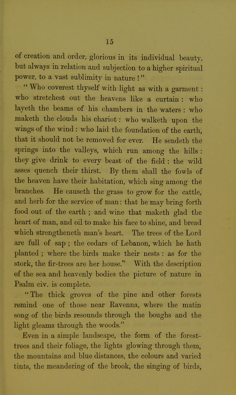 of creation and order, glorious in its individual beauty, but always in relation and subjection to a higher spiritual power, to a vast sublimity in nature !  Who coverest thyself with light as with a garment: who stretchest out the heavens like a curtain : who layeth the beams of his chambers in the waters : who maketh the clouds his chariot: who walketh upon the wings of the wind : who laid the foundation of the earth, that it should not be removed for ever. He sendeth the springs into the valleys, which run among the hills : they give drink to every beast of the field : the wild asses quench their thirst. By them shall the fowls of the heaven have their habitation, which sing among the branches. He causeth the grass to grow for the cattle, and herb for the service of man: that he may bring forth food out of the earth ; and wine that maketh glad the heart of man, and oil to make his face to shine, and bread which strengtheneth man's heart. The trees of the Lord are full of sap ; the cedars of Lebanon, which he hath planted ; where the birds make their nests : as for the stork, the fir-trees are her house. With the description of the sea and heavenly bodies the picture of nature in Psalm civ. is complete. The thick groves of the pine and other forests remind one of those near Ravenna, where the matin song of the birds resounds through the boughs and the light gleams through the woods. Even in a simple landscape, the form of the forest- trees and their foliage, the lights glowing through them, the mountains and blue distances, the colours and varied tints, the meandering of the brook, the singing of birds,