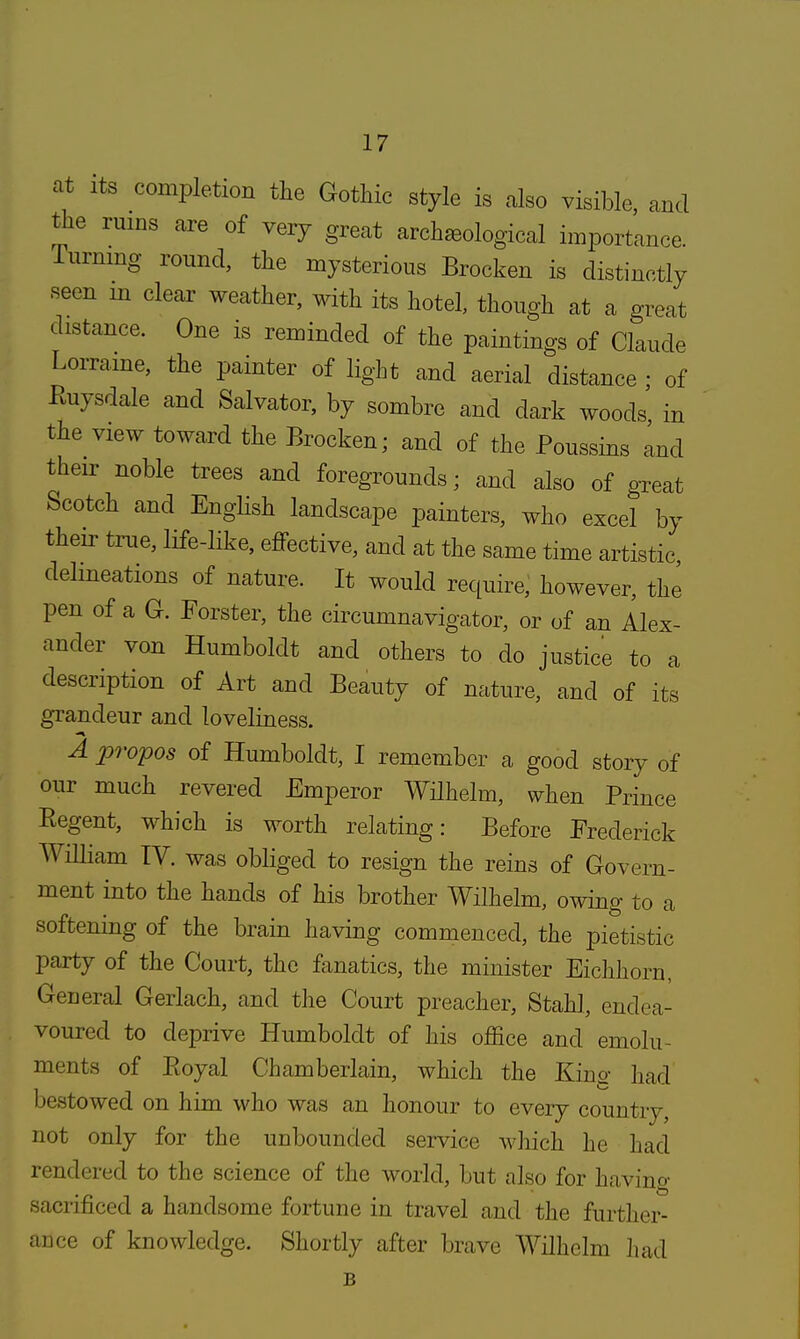 at its completion the Gothic style is also visible, and the ruins are of very great archsBological importance. Turning round, the mysterious Brocken is distinctly seen in clear weather, with its hotel, though at a great distance. One is reminded of the paintings of Claude Lorraine, the painter of light and aerial distance ; of Euysdale and Salvator, by sombre and dark woods in the view toward the Brocken; and of the Poussins and their noble trees and foregrounds; and also of great Scotch and English landscape painters, who excel by their true, life-like, effective, and at the same time artistic, delineations of nature. It would require, however, the pen of a G. Forster, the circumnavigator, or of an Alex- ander von Humboldt and others to do justice to a description of Art and Beauty of nature, and of its grandeur and loveliness. A propos of Humboldt, I remember a good story of our much revered Emperor Wilhelrn, when Prince Regent, which is worth relating: Before Frederick William TV. was obliged to resign the reins of Govern- ment into the hands of his brother Wilhelrn, owing to a softening of the brain having commenced, the pietistic party of the Court, the fanatics, the minister Eichhorn, General Gerlach, and the Court preacher, Stahl, endea- voured to deprive Humboldt of his office and emolu- ments of Ptoyal Chamberlain, which the Kins- had bestowed on him who was an honour to every country, not only for the unbounded service which he had rendered to the science of the world, but also for having sacrificed a handsome fortune in travel and the further- ance of knowledge. Shortly after brave Wilhelrn had B