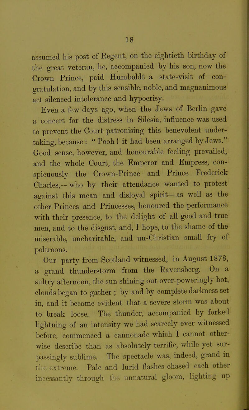 assumed his post of Kegent, on the eightieth birthday of the great veteran, he, accompanied by his son, now the Crown Prince, paid Humboldt a state-visit of con- gratulation, and by this sensible, noble, and magnanimous act silenced intolerance and hypocrisy. Even a few days ago, when the Jews of Berlin gave a concert for the distress in Silesia, influence was used to prevent the Court patronising this benevolent under- taking, because :  Pooh ! it had been arranged by Jews. Good sense, however, and honourable feeling prevailed, and the whole Court, the Emperor and Empress, con- spicuously the Crown-Prince and Prince Frederick Charles,—who by their attendance wanted to protest against this mean and disloyal spirit—as well as the other Princes and Princesses, honoured the performance with their presence, to the delight of all good and true men, and to the disgust, and, I hope, to the shame of the miserable, uncharitable, and un-Christian small fry of poltroons. Our party from Scotland witnessed, in August 1878, a grand thunderstorm from the Ravensberg. On a sultry afternoon, the sue shining out over-poweringly hot, clouds began to gather ; by and by complete darkness set in, and it became evident that a severe storm was about to break loose. The thunder, accompanied by forked lightning of an intensity we had scarcely ever witnessed before, commenced a cannonade which I cannot other- wise describe than as absolutely terrific, while yet sur- passingly sublime. The spectacle was, indeed, grand in the extreme. Pale and lurid flashes chased each other incessantly through the unnatural gloom, lighting up