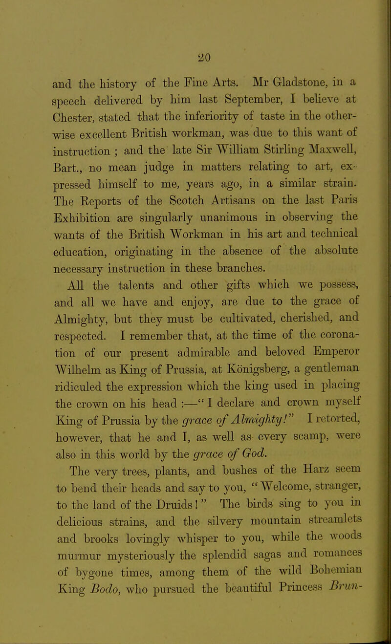 and the history of the Fine Arts. Mr Gladstone, in a speech delivered by him last September, I believe at Chester, stated that the inferiority of taste in the other- wise excellent British workman, was due to this want of instruction ; and the late Sir William Stirling Maxwell, Bart., no mean judge in matters relating to art, ex- pressed himself to me, years ago, in a similar strain. The Reports of the Scotch Artisans on the last Paris Exhibition are singularly unanimous in observing the wants of the British Workman in his art and technical education, originating in the absence of the absolute necessary instruction in these branches. All the talents and other gifts which we possess, and all we have and enjoy, are due to the grace of Almighty, but they must be cultivated, cherished, and respected. I remember that, at the time of the corona- tion of our present admirable and beloved Emperor Wilhelm as King of Prussia, at Konigsberg, a gentleman ridiculed the expression which the king used in placing the crown on his head :— I declare and crown myself King of Prussia by the grace of Almighty! I retorted, however, that he and T, as well as every scamp, were also in this world by the grace of God. The very trees, plants, and bushes of the Harz seem to bend their heads and say to you, Welcome, stranger, to the land of the Druids!  The birds sing to you in delicious strains, and the silvery mountain streamlets and brooks lovingly whisper to you, while the woods murmur mysteriously the splendid sagas and romances of bygone times, among them of the wild Bohemian King Bodo, who pursued the beautiful Princess Brun-