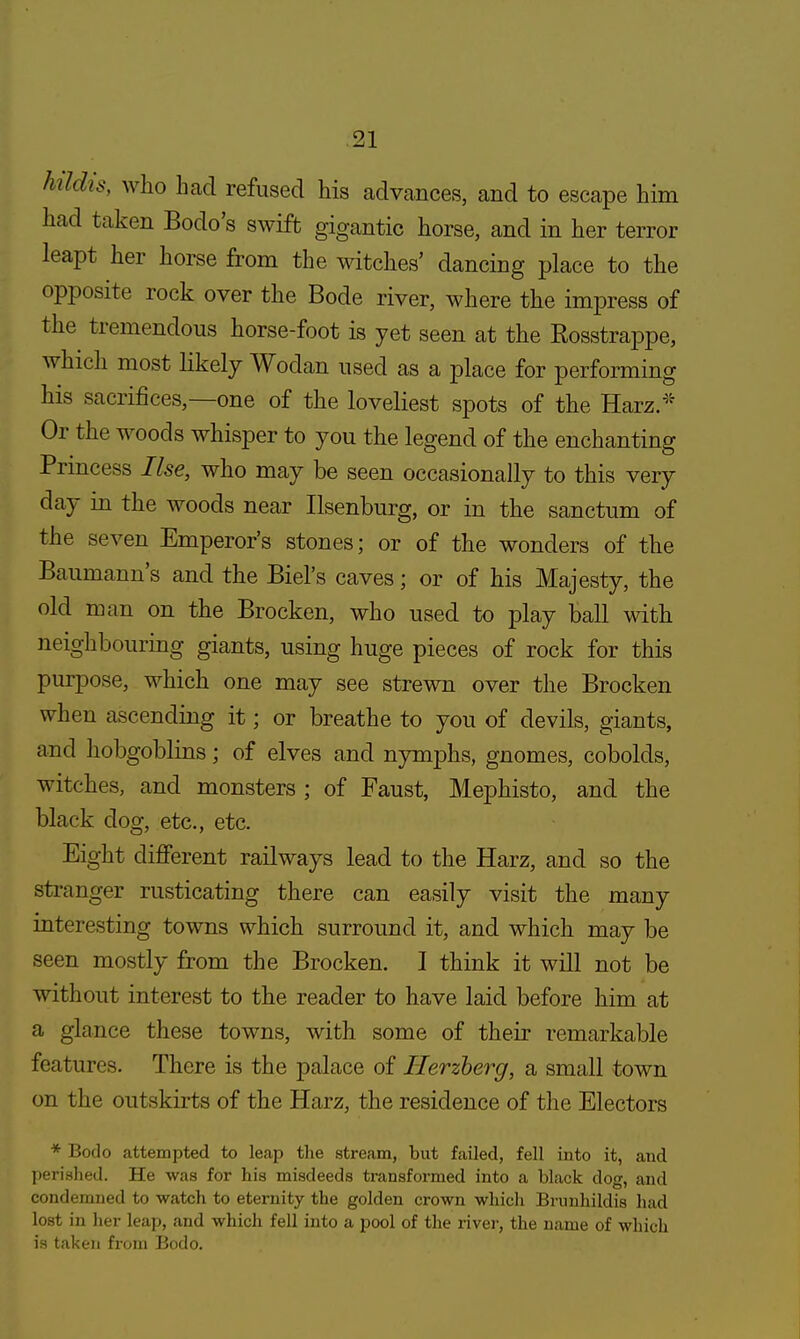 ktldis, who had refused his advances, and to escape him had taken Bodo's swift gigantic horse, and in her terror leapt her horse from the witches' dancing place to the opposite rock over the Bode river, where the impress of the tremendous horse-foot is yet seen at the Eosstrappe, which most likely Wodan used as a place for performing his sacrifices,—one of the loveliest spots of the Harz * Or the woods whisper to you the legend of the enchanting Princess Use, who may be seen occasionally to this very day in the woods near Ilsenburg, or in the sanctum of the seven Emperor's stones; or of the wonders of the Baumann's and the Biel's caves; or of his Majesty, the old man on the Brocken, who used to play ball with neighbouring giants, using huge pieces of rock for this purpose, which one may see strewn over the Brocken when ascending it; or breathe to you of devils, giants, and hobgoblins; of elves and nymphs, gnomes, cobolds, witches, and monsters ; of Faust, Mephisto, and the black dog, etc., etc. Eight different railways lead to the Harz, and so the stranger rusticating there can easily visit the many interesting towns which surround it, and which may be seen mostly from the Brocken. I think it will not be without interest to the reader to have laid before him at a glance these towns, with some of their remarkable features. There is the palace of Herzberg, a small town on the outskirts of the Harz, the residence of the Electors * Bodo attempted to leap the stream, but failed, fell into it, and perished. He was for his misdeeds transformed into a black dog, and condemned to watch to eternity the golden crown which Brunhildis had lost in her leap, and which fell into a pool of the river, the name of which is taken from Bodo.