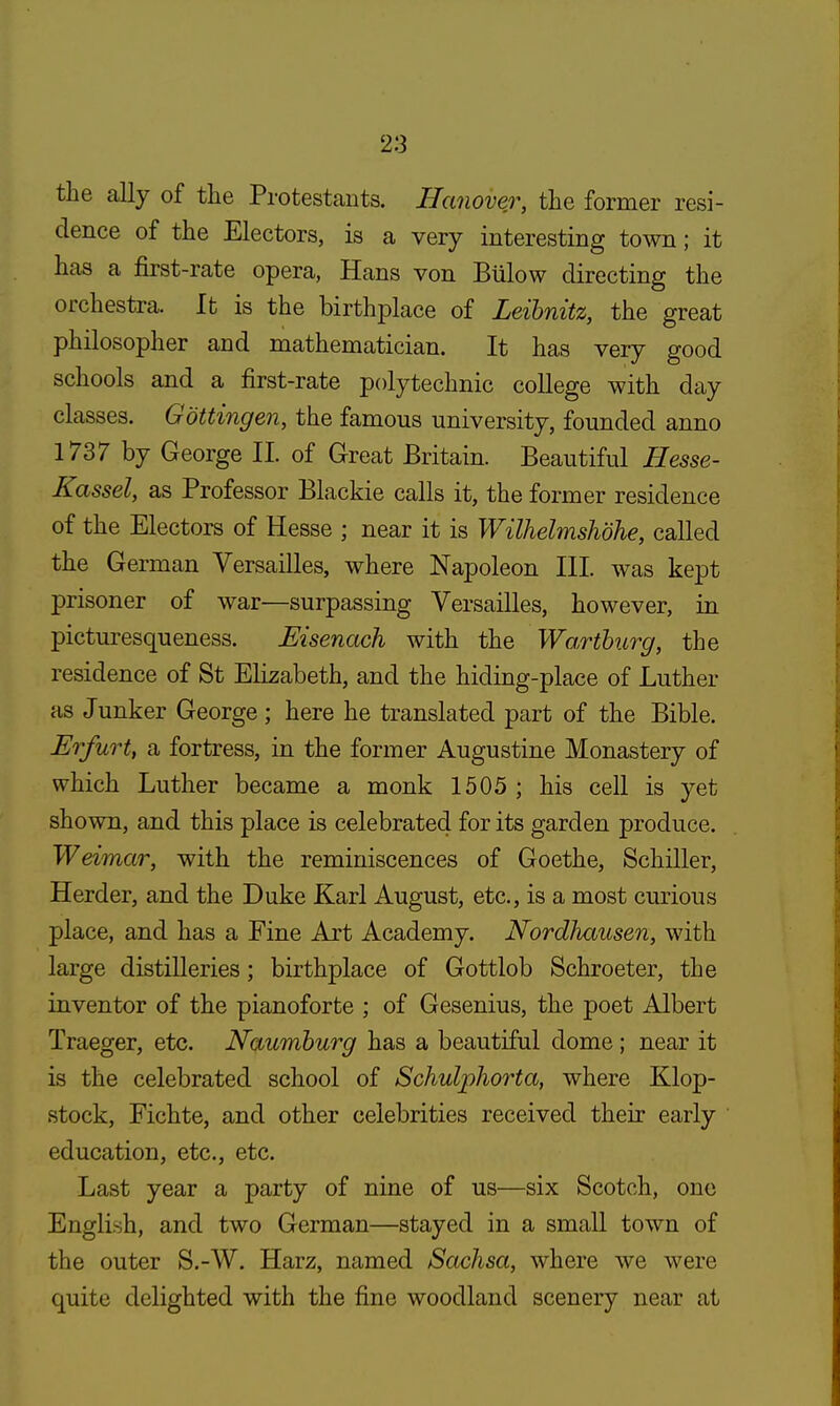 the ally of the Protestants. Hanover, the former resi- dence of the Electors, is a very interesting town; it has a first-rate opera, Hans von Billow directing the orchestra. It is the birthplace of Leibnitz, the great philosopher and mathematician. It has very good schools and a first-rate polytechnic college with day classes. Gbttingen, the famous university, founded anno 1737 by George II. of Great Britain. Beautiful Hesse- Kassel, as Professor Blackie calls it, the former residence of the Electors of Hesse ; near it is Wilhelmshdhe, called the German Versailles, where Napoleon III was kept prisoner of war—surpassing Versailles, however, in picturesqueness. Eisenach with the Wa,rtburg, the residence of St Elizabeth, and the hiding-place of Luther as Junker George; here he translated part of the Bible. Erfurt, a fortress, in the former Augustine Monastery of which Luther became a monk 1505 ; his cell is yet shown, and this place is celebrated for its garden produce. Weimar, with the reminiscences of Goethe, Schiller, Herder, and the Duke Karl August, etc., is a most curious place, and has a Fine Art Academy. Nordhausen, with large distilleries; birthplace of Gottlob Schroeter, the inventor of the pianoforte ; of Gesenius, the poet Albert Traeger, etc. Naumburg has a beautiful dome ; near it is the celebrated school of Schulphorta, where Klop- stock, Fichte, and other celebrities received their early education, etc., etc. Last year a party of nine of us—six Scotch, one English, and two German—stayed in a small town of the outer S.-W. Harz, named Sachsa, where we were quite delighted with the fine woodland scenery near at