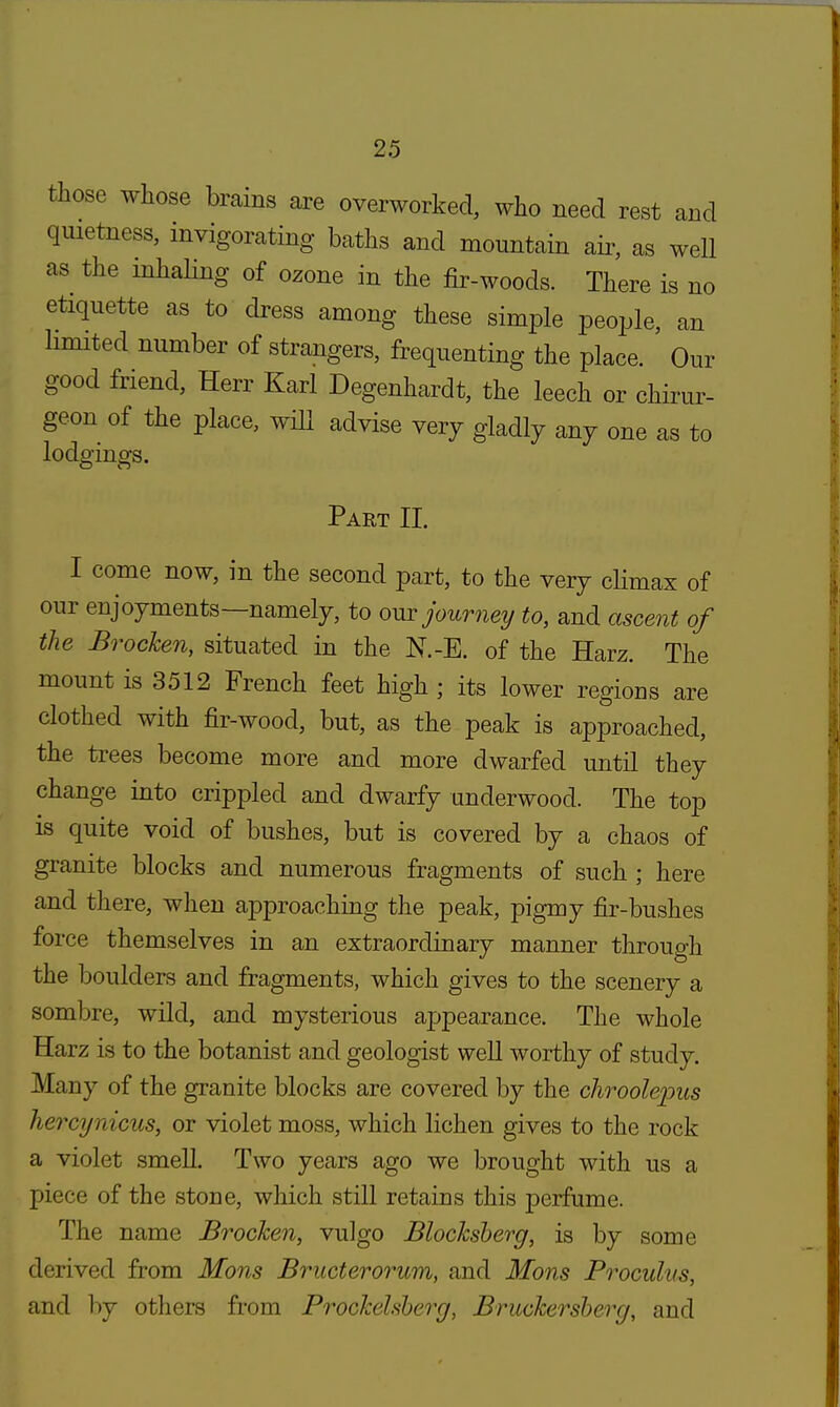 those whose brains are overworked, who need rest and quietness, invigorating baths and mountain air, as well as the inhaling of ozone in the fir-woods. There is no etiquette as to dress among these simple people, an limited number of strangers, frequenting the place. Our good friend, Herr Karl Degenhardt, the leech or chirur- geon of the place, will advise very gladly any one as to lodgings. Part II. I come now, in the second part, to the very climax of our enjoyments—namely, to our journey to, and ascent of the BrocJcen, situated in the N.-E. of the Harz. The mount is 3512 French feet high ; its lower regions are clothed with fir-wood, but, as the peak is approached, the trees become more and more dwarfed until they change into crippled and dwarfy underwood. The top is quite void of bushes, but is covered by a chaos of granite blocks and numerous fragments of such ; here and there, when approaching the peak, pigmy fir-bushes force themselves in an extraordinary manner througli the boulders and fragments, which gives to the scenery a sombre, wild, and mysterious appearance. The whole Harz is to the botanist and geologist well worthy of study. Many of the granite blocks are covered by the chrool&pus hercynicus, or violet moss, which lichen gives to the rock a violet smell. Two years ago we brought with us a piece of the stone, which still retains this perfume. The name BrocJcen, vulgo Blocksberg, is by some derived from Mons Bructerorum, and Mons Proculus, and by others from Prockelsberg, Bruckersberg, and