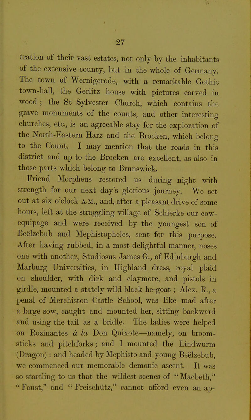 tration of their vast estates, not only by the inhabitants of the extensive county, but in the whole of Germany. The town of Wernigerode, with a remarkable Gothic town-hall, the Gerlitz house with pictures carved in wood ; the St Sylvester Church, which contains the grave monuments of the counts, and other interesting churches, etc., is an agreeable stay for the exploration of the North-Eastern Harz and the Brocken, which belong to the Count. I may mention that the roads in this district and up to the Brocken are excellent, as also in those parts which belong to Brunswick. Friend Morpheus restored us during night with strength for our next day's glorious journey. We set out at six o'clock a.m., and, after a pleasant drive of some hours, left at the straggling village of Schierke our cow- equipage and were received by the youngest son of Beelzebub and Mephistopheles, sent for this purpose. After having rubbed, in a most delightful manner, noses one with another, Studiosus James G., of Edinburgh and Marburg Universities, in Highland dress, royal plaid on shoulder, with dirk and claymore, and pistols in girdle, mounted a stately wild black he-goat; Alex. E., a penal of Merchiston Castle School, was like mad after a large sow, caught and mounted her, sitting backward and using the tail as a bridle. The ladies were helped on Rozinantes a la Don Quixote—namely, on broom- sticks and pitchforks; and I mounted the Lindwurm (Dragon): and headed by Mephisto and young Beelzebub, we commenced our memorable demonic ascent. It was so startling to us that the wildest scenes of Macbeth, Faust, and Freischiitz, cannot afford even an ap-