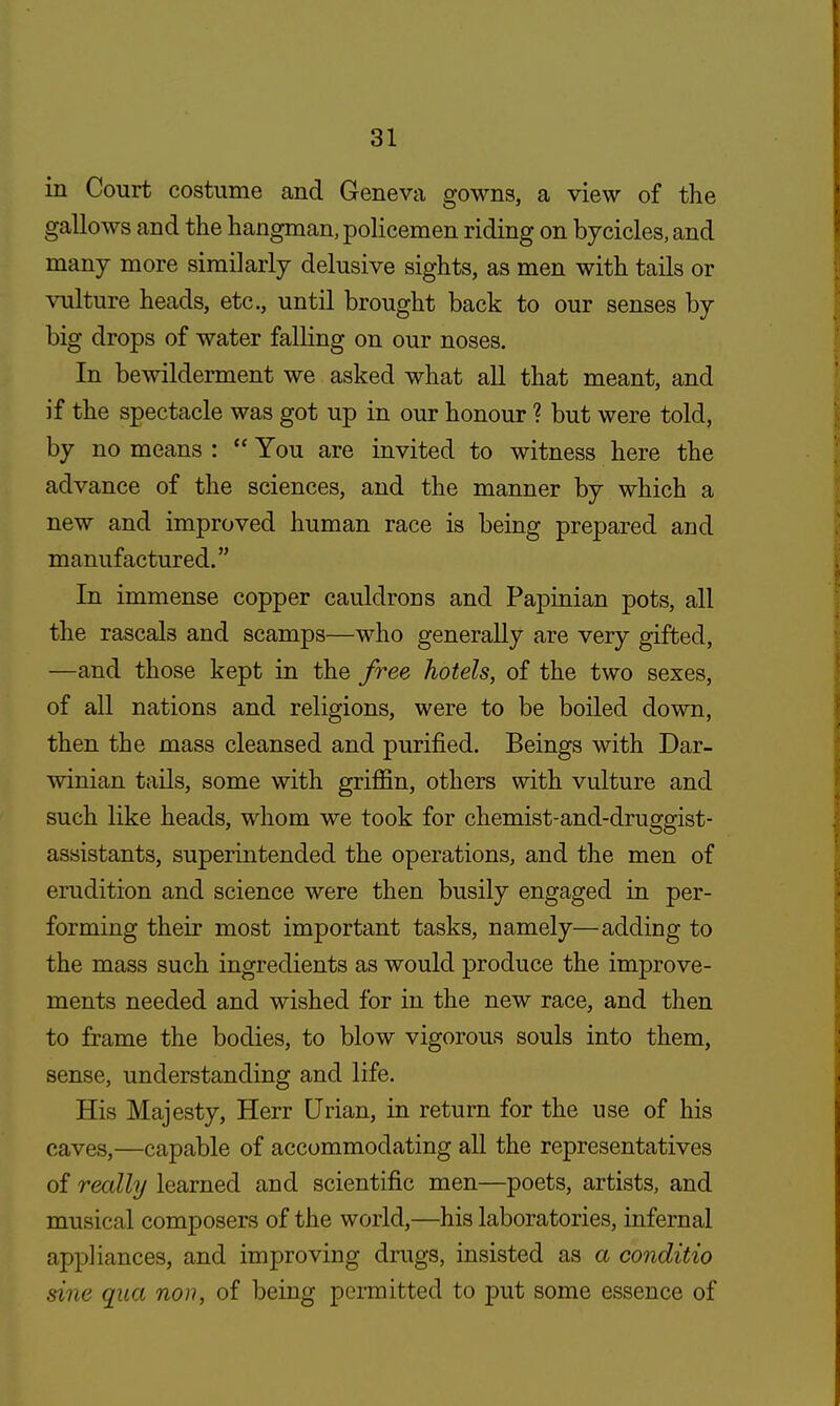 in Court costume and Geneva gowns, a view of the gallows and the hangman, policemen riding on bycicles, and many more similarly delusive sights, as men with tails or vulture heads, etc., until brought back to our senses by big drops of water falling on our noses. In bewilderment we asked what all that meant, and if the spectacle was got up in our honour ? but were told, by no means :  You are invited to witness here the advance of the sciences, and the manner by which a new and improved human race is being prepared and manufactured. In immense copper cauldrons and Papinian pots, all the rascals and scamps—who generally are very gifted, —and those kept in the free hotels, of the two sexes, of all nations and religions, were to be boiled down, then the mass cleansed and purified. Beings with Dar- winian tails, some with griffin, others with vulture and such like heads, whom we took for chemist-and-druggist- assistants, superintended the operations, and the men of erudition and science were then busily engaged in per- forming their most important tasks, namely—adding to the mass such ingredients as would produce the improve- ments needed and wished for in the new race, and then to frame the bodies, to blow vigorous souls into them, sense, understanding and life. His Majesty, Herr Urian, in return for the use of his caves,—capable of accommodating all the representatives of really learned and scientific men—poets, artists, and musical composers of the world,—his laboratories, infernal appliances, and improving drugs, insisted as a conditio sine qua non, of being permitted to put some essence of