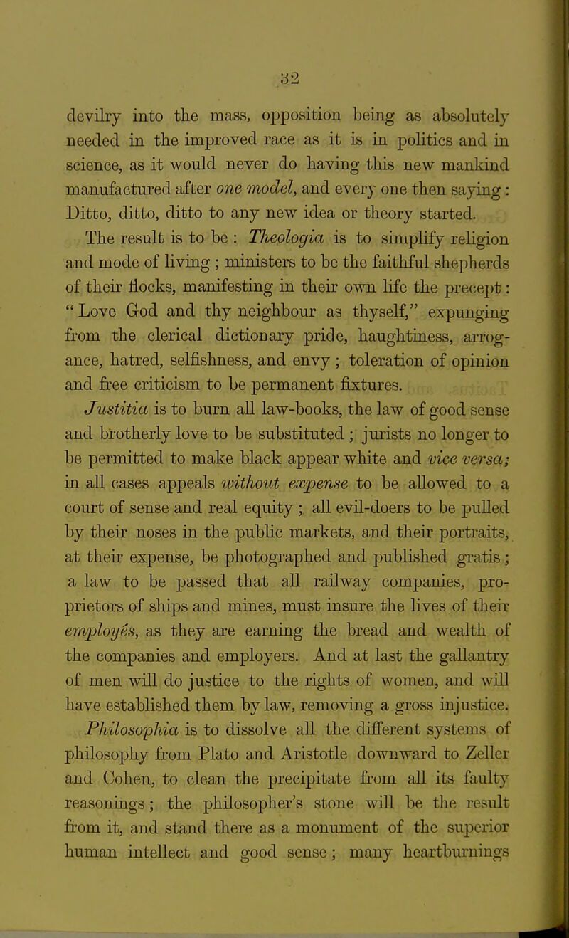 devilry into the mass, opposition being as absolutely needed in the improved race as it is in politics and in science, as it would never do having this new mankind manufactured after one model, and every one then saying : Ditto, ditto, ditto to any new idea or theory started. The result is to be : Theologia is to simplify religion and mode of living ; ministers to be the faithful shepherds of their flocks, manifesting in their own life the precept: Love God and thy neighbour as thyself, expunging from the clerical dictionary pride, haughtiness, arrog- ance, hatred, selfishness, and envy ; toleration of opinion and free criticism to be permanent fixtures. Justitia is to burn all law-books, the law of good sense and brotherly love to be substituted ; jurists no longer to be permitted to make black appear white and vice versa; in all cases appeals without expense to be allowed to a court of sense and real equity ; all evil-doers to be pulled by their noses in the public markets, and their portraits, at their expense, be photographed and published gratis ; a law to be passed that all railway companies, pro- prietors of ships and mines, must insure the lives of their employes, as they are earning the bread and wealth of the companies and employers. And at last the gallantry of men will do justice to the rights of women, and will have established them by law, removing a gross injustice. Philosophia is to dissolve all the different systems of philosophy from Plato and Aristotle downward to Zeller and Cohen, to clean the precipitate from all its faulty reasonings; the philosopher's stone will be the result from it, and stand there as a monument of the superior human intellect and good sense; many heartburnings