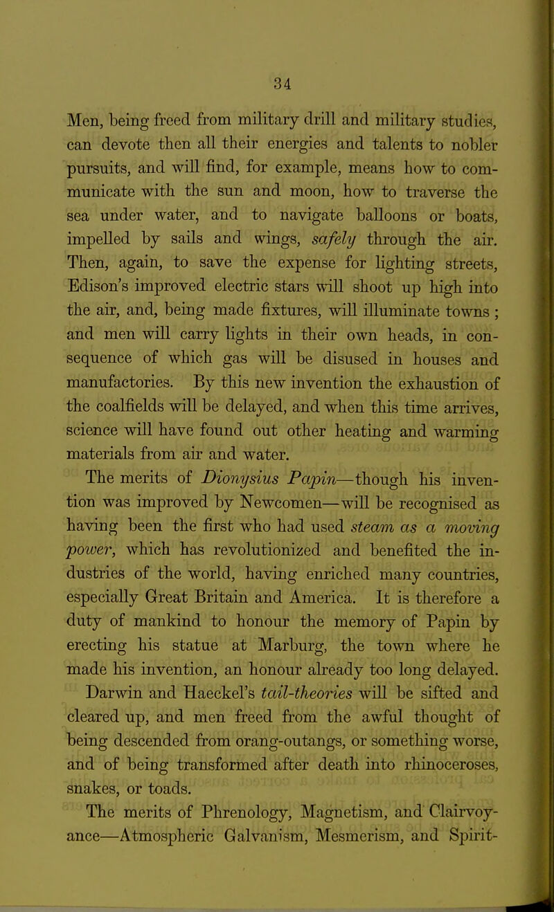 Men, being freed from military drill and military studies, can devote then all their energies and talents to nobler pursuits, and will find, for example, means how to com- municate with the sun and moon, how to traverse the sea under water, and to navigate balloons or boats, impelled by sails and wings, safely through the air. Then, again, to save the expense for lighting streets, Edison's improved electric stars will shoot up high into the air, and, being made fixtures, will illuminate towns ; and men will carry lights in their own heads, in con- sequence of which gas will be disused in houses and manufactories. By this new invention the exhaustion of the coalfields will be delayed, and when this time arrives, science will have found out other heating and warming materials from air and water. The merits of Dionysius Papin—though his inven- tion was improved by Newcomen—will be recognised as having been the first who had used steam as a moving power, which has revolutionized and benefited the in- dustries of the world, having enriched many countries, especially Great Britain and America. It is therefore a duty of mankind to honour the memory of Papin by erecting his statue at Marburg, the town where he made his invention, an honour already too long delayed. Darwin and Haeckel's tail-theories will be sifted and cleared up, and men freed from the awful thought of being descended from orang-outangs, or something worse, and of being transformed after death into rhinoceroses, snakes, or toads. The merits of Phrenology, Magnetism, and Clairvoy- ance—Atmospheric Galvanism, Mesmerism, and Spirit-