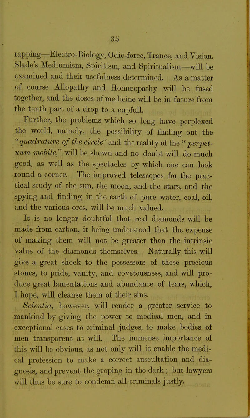 rapping—Electro-Biology, Odic-force, Trance, and Vision, Slade's Medinmism, Spiritism, and Spiritualism—will be examined and their usefulness determined. As a matter of course Allopathy and Homoeopathy will be fused together, and the doses of medicine will be in future from the tenth part of a drop to a cupfull. Further, the problems which so long have perplexed the world, namely, the possibility of finding out the quadrature of the circle and the reality of the  perpet- uum mobile will be shown and no doubt will do much good, as well as the spectacles by which one can look round a corner. The improved telescopes for the prac- tical study of the sun, the moon, and the stars, and the spying and finding in the earth of pure water, coal, oil, and the various ores, will be much valued. It is no longer doubtful that real diamonds will be made from carbon, it being understood that the expense of making them will not be greater than the intrinsic value of the diamonds themselves. Naturally this will give a great shock to the possessors of these precious stones, to pride, vanity, and covetousness, and will pro- duce great lamentations and abundance of tears, which, I hope, will cleanse them of their sins. Scientia, however, will render a greater service to mankind by giving the power to medical men, and in exceptional cases to criminal judges, to make bodies of men transparent at will. The immense importance of this will be obvious, as not only will it enable the medi- cal profession to make a correct auscultation and dia- gnosis, and prevent the groping in the dark ; but lawyers will thus be sure to condemn all criminals justly.