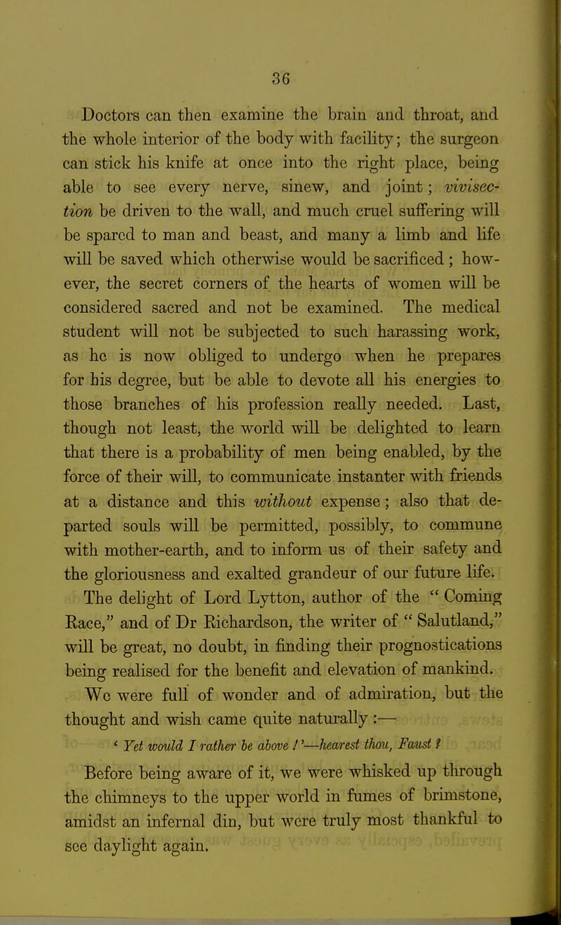 Doctors can then examine the brain and throat, and the whole interior of the body with facility; the surgeon can stick his knife at once into the right place, being able to see every nerve, sinew, and joint; vivisec- tion be driven to the wall, and much cruel suffering will be spared to man and beast, and many a limb and life will be saved which otherwise would be sacrificed; how- ever, the secret corners of the hearts of women will be considered sacred and not be examined. The medical student will not be subjected to such harassing work, as he is now obliged to undergo when he prepares for his degree, but be able to devote all his energies to those branches of his profession really needed. Last, though not least, the world will be delighted to learn that there is a probability of men being enabled, by the force of their will, to communicate instanter with friends at a distance and this without expense; also that de- parted souls will be permitted, possibly, to commune with mother-earth, and to inform us of their safety and the gloriousness and exalted grandeur of our future life. The delight of Lord Lytton, author of the  Coming Race, and of Dr Eichardson, the writer of  Salutland, will be great, no doubt, in finding their prognostications being realised for the benefit and elevation of mankind. We were full of wonder and of admiration, but the thought and wish came quite naturally :— 1 Yet would I rather be above !'—hearest thou, Fatist t Before being aware of it, we were whisked up through the chimneys to the upper world in fumes of brimstone, amidst an infernal din, but were truly most thankful to see daylight again.