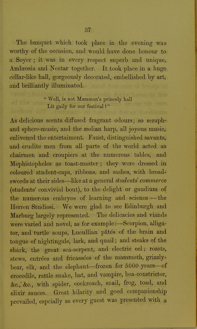 The banquet which took place in the evening was worthy of the occasion, and would have done honour to a Soyer ; it was in every respect superb and unique, Ambrosia and Nectar together. It took place in a huge cellar-like hall, gorgeously decorated, embellished by art, and brilliantly illuminated.  Well, is not Mammon's princely hall Lit gaily for our festival 1 As delicious scents diffused fragrant odours; so seraph- and sphere-music, and the seolian harp, all joyous music, enlivened the entertaiment. Faust, distinguished savants, and erudite men from all parts of the world acted as chairmen and croupiers at the numerous tables, and Mephistopheles as toast-master ; they were dressed in coloured student-caps, ribbons, and sashes, with broad- swords at their sides—like at a general students commerce (students' convivial bout), to the delight or gaudium of the numerous embryos of learning and science — the Herren Studiosi. We were glad to see Edinburgh and Marburg largely represented. The delicacies and viands were varied and novel, as for example:—Scorpion, alliga- tor, and turtle soups, Lucullian pate's of the brain and tongue of nightingale, lark, and quail; and steaks of the shark, the great sea-serpent, and electric eel; roasts, stews, entrees and fricassees of the mammoth, grizzly- bear, elk, and the elephant—frozen for 5000 years—of crocodile, rattle snake, bat, and vampire, boa-constrictor, &c./&c., with spider, cockroach, snail, frog, toad, and elixir sauces. Great hilarity and good companionship prevailed, espcially as every guest was presented with »