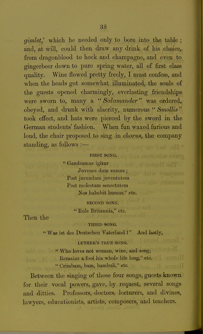 gimlet, which he needed only to bore into the table ; and, at will, could then draw any drink of his choice, from dragonblood to hock and champagne, and even to gingerbeer down to pure spring water, all of first class quality. Wine flowed pretty freely, I must confess, and when the heads got somewhat illuminated, the souls of the guests opened charmingly, everlasting friendships were sworn to, many a  Salamander was ordered, obeyed, and drunk with alacrity, numerous  Smollis took effect, and hats were pierced by the sword in the German students' fashion. When fun waxed furious and loud, the chair proposed to sing in chorus, the company standing, as follows :— FIRST SONG.  Gaudeamus igitur Juvenes dum sumus; Post jucundam juventutem Post molestam senectutem Nos habebit humus. etc. SECOND SONG.  Eule Britannia, etc. Then the THIRD SONG.  Was ist des Deutschen Vaterland ? And lastly, LUTHER'S TRUE SONG.  Who loves not woman, wine, and song, Remains a fool his whole life long, etc.  Crimbam, bam, bambuli, etc. Between the singing of those four songs, guests known for their vocal powers, gave, by request, several songs and ditties. Professors, doctors, lecturers, and divines, lawyers, educationists, artists, composers, and teachers.