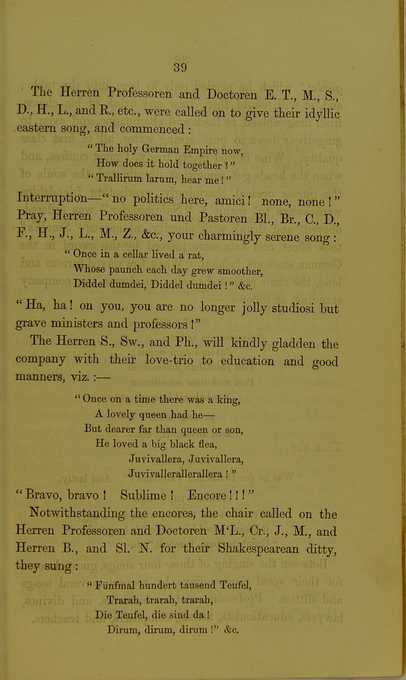 The Herren Professoren and Doctoren E. T., M., S., D., H., L., and R, etc., were called on to give their idyllic eastern song, and commenced :  The holy German Empire now, How does it hold together 1  Trallirum larum, hear me!  Interruption— no politics here, amici! none, none !  Pray, Herren Professoren und Pastoren BL, Br., C, D., R, H., J., L., M., Z., &c, your charmingly serene song:  Once in a cellar lived a rat, Whose paunch each day grew smoother, Diddel dumdei, Diddel dumdei! &c.  Ha, ha! on you, you are no longer jolly studiosi but grave ministers and professors ! The Herren S., Sw., and Ph., will kindly gladden the company with their love-trio to education and good manners, viz.:—  Once on a time there was a king, A lovely queen had he— But dearer far than queen or son, He loved a big black flea, Juvivallera, Juvivallera, Juvivallerallerallera !   Bravo, bravo ! Sublime ! Encore!!!  Notwithstanding the encores, the chair called on the Herren Professoren and Doctoren M'L., Cr., J., M., and Herren B., and SI. N. for their Shakespearean ditty, they sung:  Fiinfmal hundert tausend Teufel, Trarah, trarah, trarah, Die Teufel, die sind da ! Dirum, dirum, dirum ! &c.