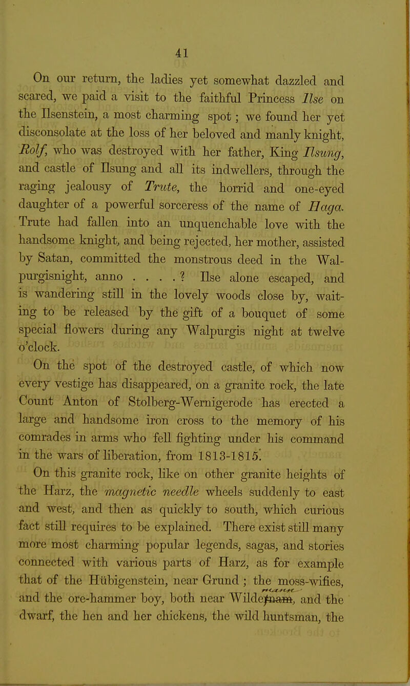 On our return, the ladies yet somewhat dazzled and scared, we paid a visit to the faithful Princess Use on the Ilsenstein, a most charming spot; we found her yet disconsolate at the loss of her beloved and manly knight, Rolf, who was destroyed with her father, King Ilsung, and castle of Ilsung and all its indwellers, through the raging jealousy of Trute, the horrid and one-eyed daughter of a powerful sorceress of the name of Haga. Trute had fallen into an unquenchable love with the handsome knight, and being rejected, her mother, assisted by Satan, committed the monstrous deed in the Wal- purgisnight, anno . . . . ? Use alone escaped, and is wandering still in the lovely woods close by, wait- ing to be released by the gift of a bouquet of some special flowers during any Walpurgis night at twelve o'clock. On the spot of the destroyed castle, of which now every vestige has disappeared, on a granite rock, the late Count Anton of Stolberg-Wernigerode has erected a large and handsome iron cross to the memory of his comrades in arms who fell fighting under his command in the wars of liberation, from 1813-1815'. On this granite rock, like on other granite heights of the Harz, the magnetic needle wheels suddenly to east and west, and then as quickly to south, which curious fact still requires to be explained. There exist still many more most charming popular legends, sagas, and stories connected with various parts of Harz, as for example that of the Hubigenstein, near Grund ; the moss-wifies, and the ore-hammer boy, both near Wildejfnam, and the dwarf, the hen and her chickens, the wild huntsman, the