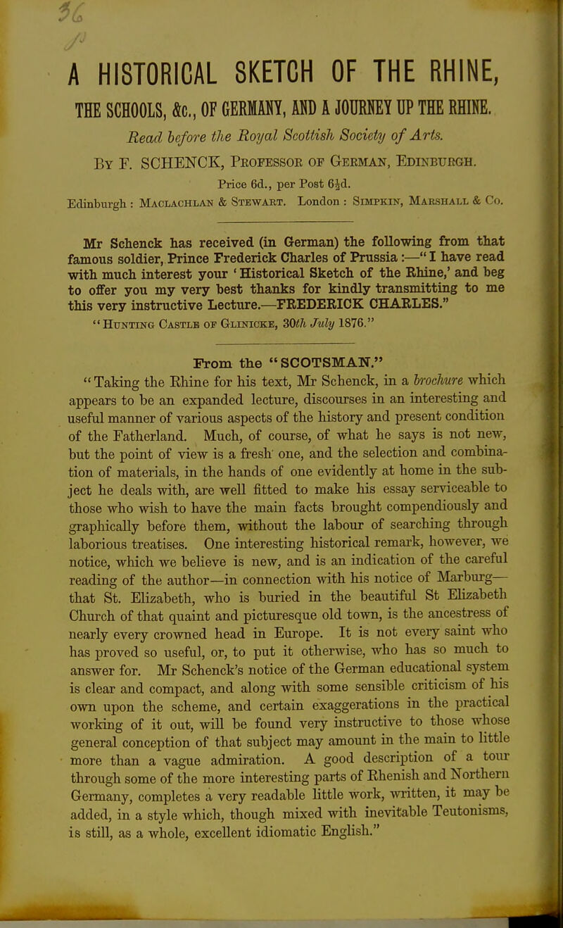 A HISTORICAL SKETCH OF THE RHINE, THE SCHOOLS, Ac, OF GERMANY, AND A JOURNEY UP THE RHINE. Read before the Royal Scottish Society of Arts. By F. SCHENCK, Professor of German, Edinburgh. Price 6d., per Post 6£d. Edinburgh : Maclachlan & Stewart. London : Simpkin, Marshall & Co. Mr Schenck has received (in German) the following from that famous soldier, Prince Frederick Charles of Prussia:— I have read with much interest your ' Historical Sketch of the Rhine,' and beg to offer you my very best thanks for kindly transmitting to me this very instructive Lecture.—FREDERICK CHARLES. Hunting Castlb of Glinicke, 30th July 1876. From the SCOTSMAN.  Taking the Khine for his text, Mr Schenck, in a brochure which appears to be an expanded lecture, discourses in an interesting and useful manner of various aspects of the history and present condition of the Fatherland. Much, of course, of what he says is not new, but the point of view is a fresh one, and the selection and combina- tion of materials, in the hands of one evidently at home in the sub- ject he deals with, are well fitted to make his essay serviceable to those who wish to have the main facts brought compendiously and graphically before them, without the labour of searching through laborious treatises. One interesting historical remark, however, we notice, which we believe is new, and is an indication of the careful reading of the author—in connection with his notice of Marburg— that St. Elizabeth, who is buried in the beautiful St Elizabeth Church of that quaint and picturesque old town, is the ancestress of nearly every crowned head in Europe. It is not every saint who has proved so useful, or, to put it otherwise, who has so much to answer for. Mr Schenck's notice of the German educational system is clear and compact, and along with some sensible criticism of his own upon the scheme, and certain exaggerations in the practical working of it out, will be found very instructive to those whose general conception of that subject may amount in the main to little more than a vague admiration. A good description of a tour through some of the more interesting parts of Rhenish and Northern Germany, completes a very readable little work, written, it may be added, in a style which, though mixed with inevitable Teutonisms, is still, as a whole, excellent idiomatic English.