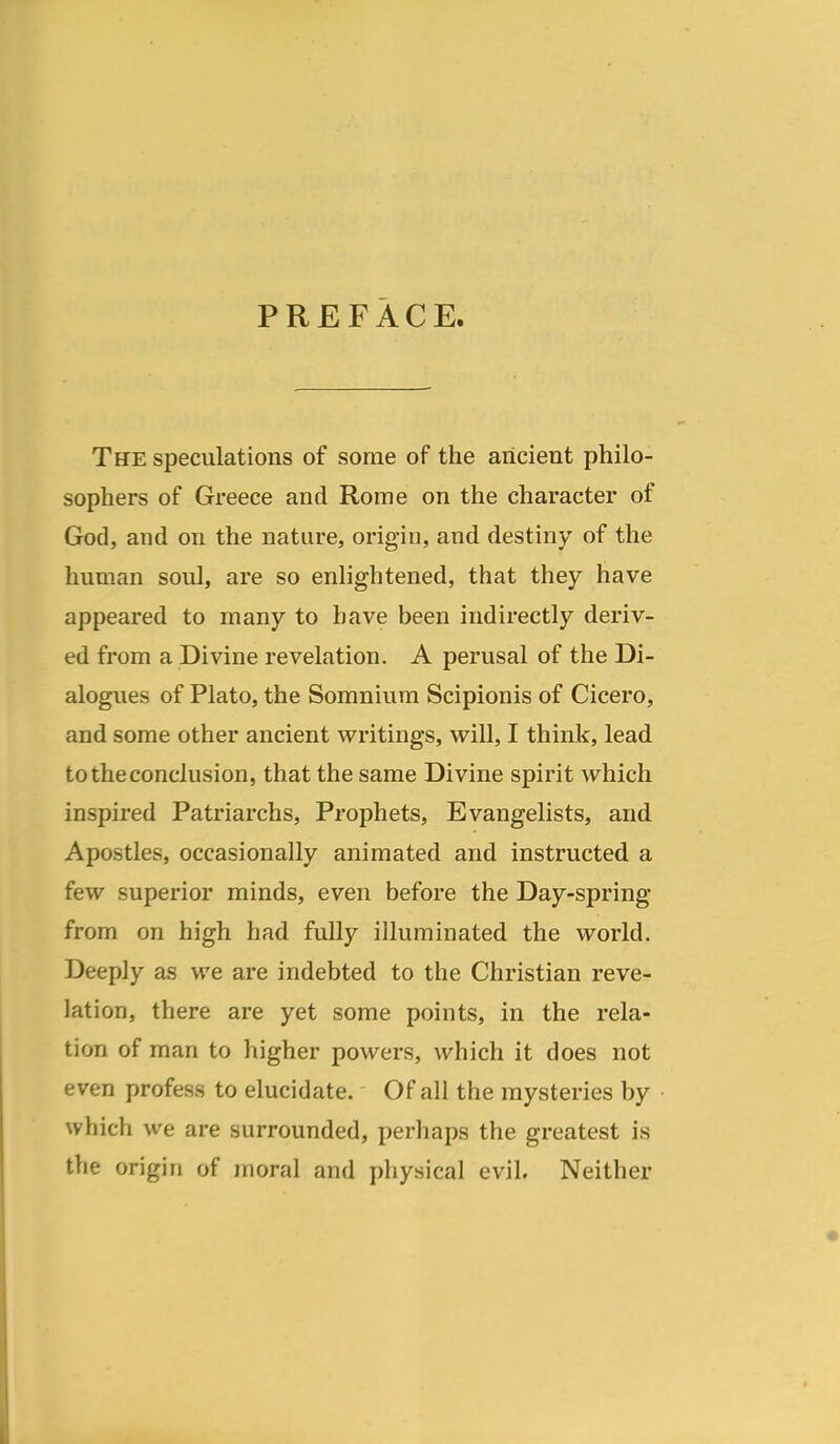 PREFACE. The speculations of some of the ancient philo- sophers of Greece and Rome on the character of God, and on the nature, origin, and destiny of the human soul, are so enlightened, that they have appeared to many to have been indirectly deriv- ed from a Divine revelation. A perusal of the Di- alogues of Plato, the Somniura Scipionis of Cicero, and some other ancient writings, will, I think, lead to the conclusion, that the same Divine spirit which inspired Patriarchs, Prophets, Evangelists, and Apostles, occasionally animated and instructed a few superior minds, even before the Day-spring from on high had fully illuminated the world. Deeply as we are indebted to the Christian reve- lation, there are yet some points, in the rela- tion of man to higher powers, which it does not even profess to elucidate. Of all the mysteries by which we are surrounded, perhaps the greatest is the origin of moral and physical evil. Neither