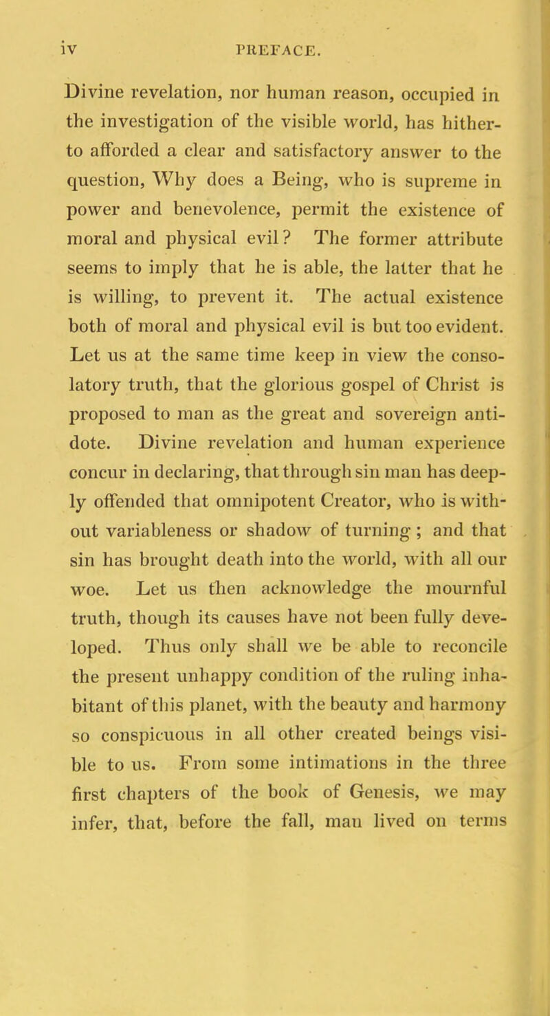 Di vine revelation, nor human reason, occupied in the investigation of the visible world, has hither- to afforded a clear and satisfactory answer to the question. Why does a Being, who is supreme in power and benevolence, permit the existence of moral and physical evil ? The former attribute seems to imply that he is able, the latter that he is willing, to prevent it. The actual existence both of moral and physical evil is but too evident. Let us at the same time keep in view the conso- latory truth, that the glorious gospel of Christ is proposed to man as the great and sovereign anti- dote. Divine revelation and human experience concur in declaring, that through sin man has deep- ly offended that omnipotent Creator, who is with- out variableness or shadow of turning; and that sin has brought death into the world, with all our woe. Let us then acknowledge the mournful truth, though its causes have not been fully deve- loped. Thus only shall we be able to reconcile the present unhappy condition of the ruling inha- bitant of tliis planet, with the beauty and harmony so conspicuous in all other created beings visi- ble to us. From some intimations in the three- first chapters of the book of Genesis, we may infer, that, before the fall, man lived on terms